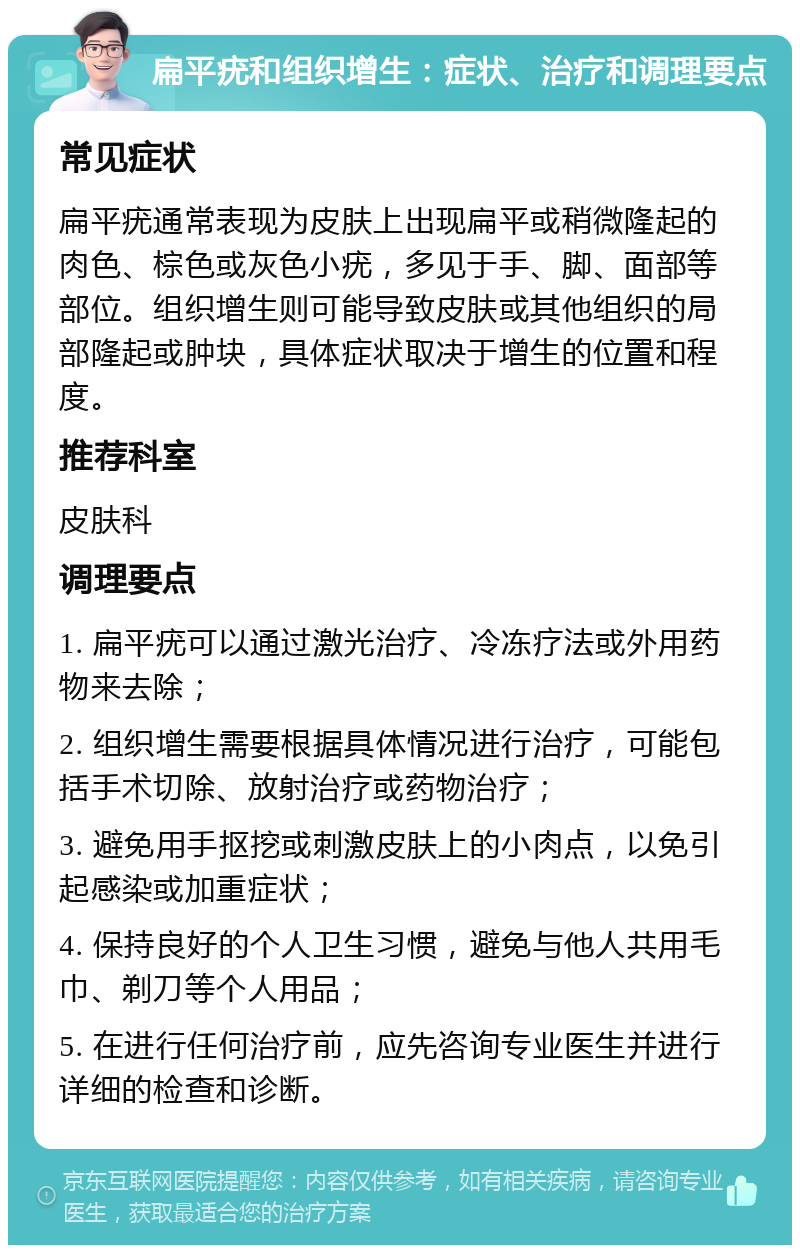 扁平疣和组织增生：症状、治疗和调理要点 常见症状 扁平疣通常表现为皮肤上出现扁平或稍微隆起的肉色、棕色或灰色小疣，多见于手、脚、面部等部位。组织增生则可能导致皮肤或其他组织的局部隆起或肿块，具体症状取决于增生的位置和程度。 推荐科室 皮肤科 调理要点 1. 扁平疣可以通过激光治疗、冷冻疗法或外用药物来去除； 2. 组织增生需要根据具体情况进行治疗，可能包括手术切除、放射治疗或药物治疗； 3. 避免用手抠挖或刺激皮肤上的小肉点，以免引起感染或加重症状； 4. 保持良好的个人卫生习惯，避免与他人共用毛巾、剃刀等个人用品； 5. 在进行任何治疗前，应先咨询专业医生并进行详细的检查和诊断。