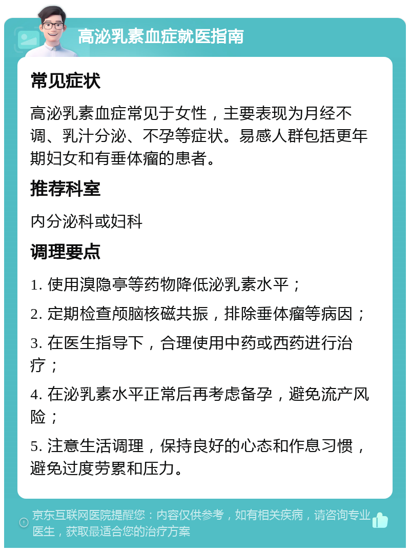 高泌乳素血症就医指南 常见症状 高泌乳素血症常见于女性，主要表现为月经不调、乳汁分泌、不孕等症状。易感人群包括更年期妇女和有垂体瘤的患者。 推荐科室 内分泌科或妇科 调理要点 1. 使用溴隐亭等药物降低泌乳素水平； 2. 定期检查颅脑核磁共振，排除垂体瘤等病因； 3. 在医生指导下，合理使用中药或西药进行治疗； 4. 在泌乳素水平正常后再考虑备孕，避免流产风险； 5. 注意生活调理，保持良好的心态和作息习惯，避免过度劳累和压力。