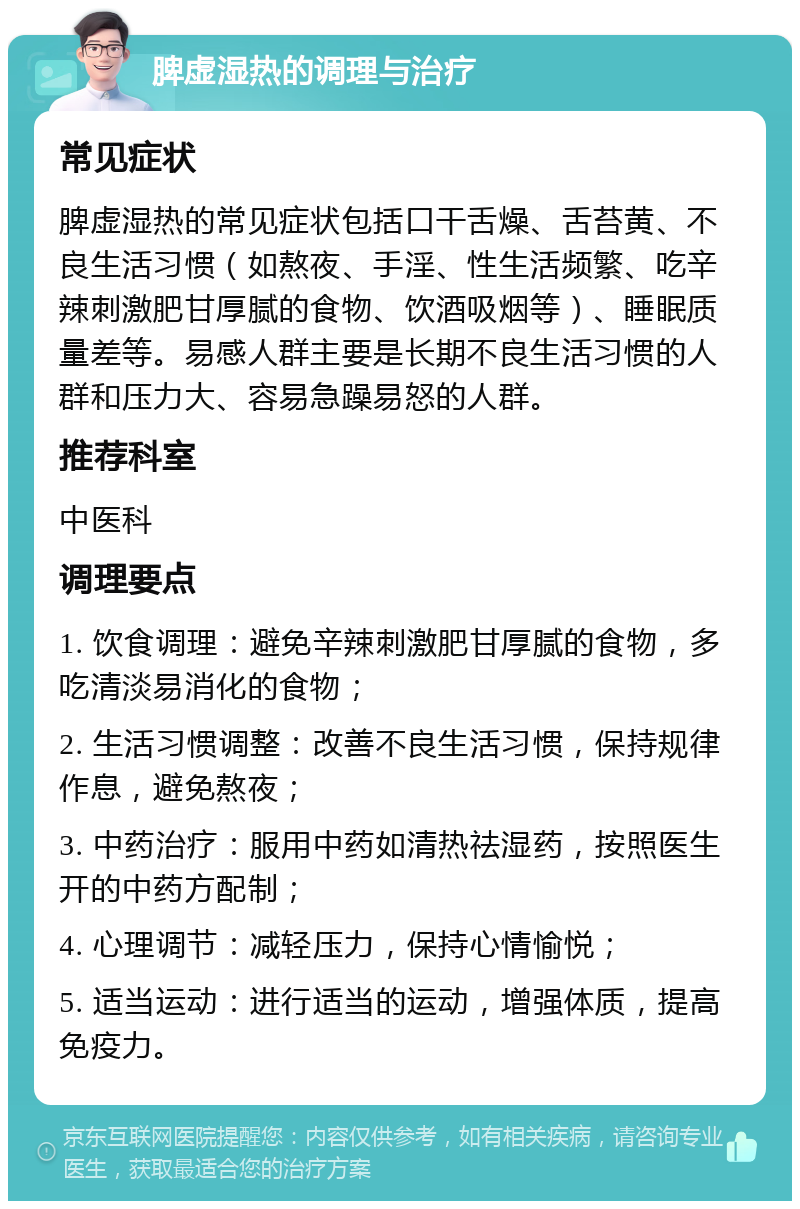 脾虚湿热的调理与治疗 常见症状 脾虚湿热的常见症状包括口干舌燥、舌苔黄、不良生活习惯（如熬夜、手淫、性生活频繁、吃辛辣刺激肥甘厚腻的食物、饮酒吸烟等）、睡眠质量差等。易感人群主要是长期不良生活习惯的人群和压力大、容易急躁易怒的人群。 推荐科室 中医科 调理要点 1. 饮食调理：避免辛辣刺激肥甘厚腻的食物，多吃清淡易消化的食物； 2. 生活习惯调整：改善不良生活习惯，保持规律作息，避免熬夜； 3. 中药治疗：服用中药如清热祛湿药，按照医生开的中药方配制； 4. 心理调节：减轻压力，保持心情愉悦； 5. 适当运动：进行适当的运动，增强体质，提高免疫力。