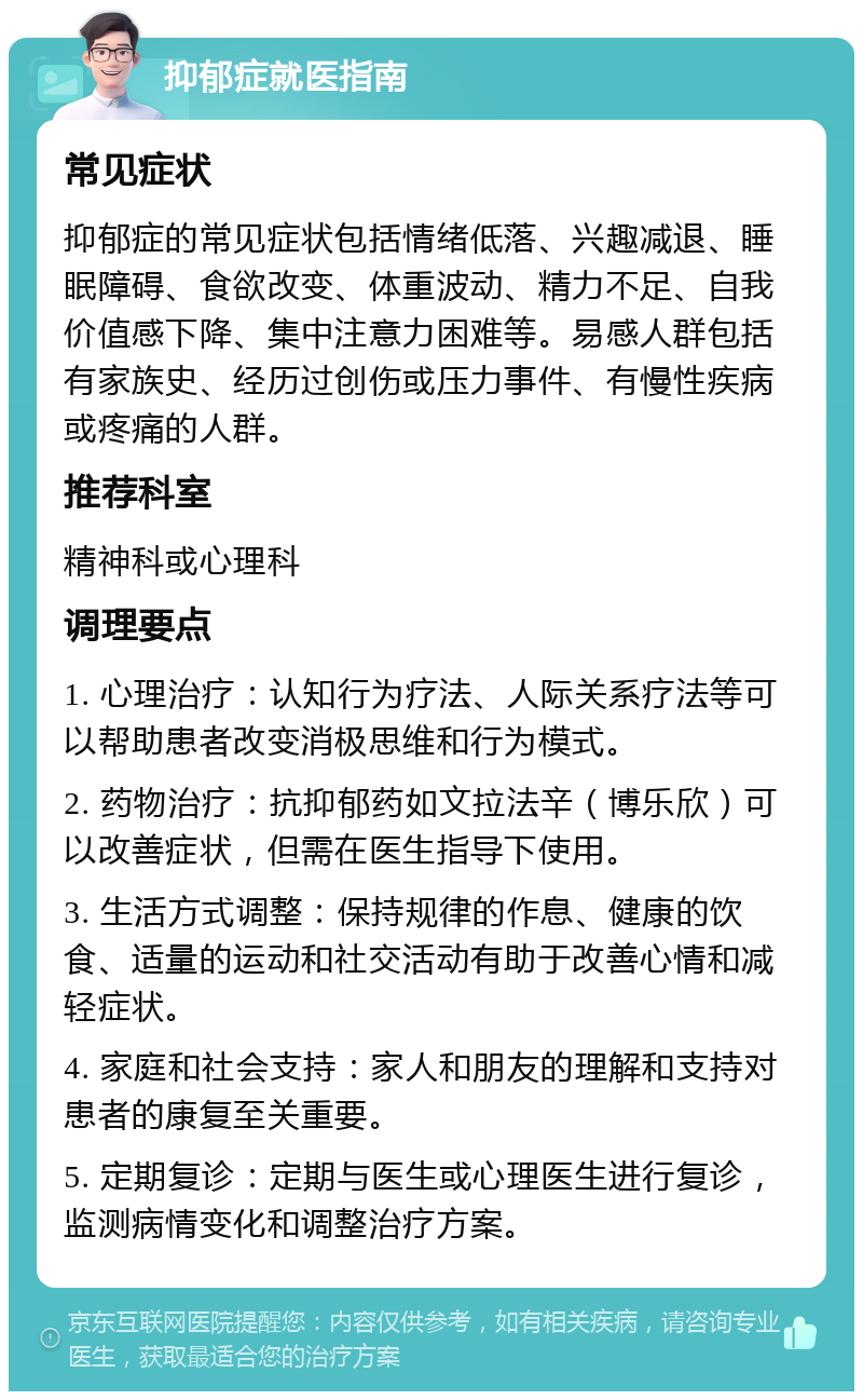 抑郁症就医指南 常见症状 抑郁症的常见症状包括情绪低落、兴趣减退、睡眠障碍、食欲改变、体重波动、精力不足、自我价值感下降、集中注意力困难等。易感人群包括有家族史、经历过创伤或压力事件、有慢性疾病或疼痛的人群。 推荐科室 精神科或心理科 调理要点 1. 心理治疗：认知行为疗法、人际关系疗法等可以帮助患者改变消极思维和行为模式。 2. 药物治疗：抗抑郁药如文拉法辛（博乐欣）可以改善症状，但需在医生指导下使用。 3. 生活方式调整：保持规律的作息、健康的饮食、适量的运动和社交活动有助于改善心情和减轻症状。 4. 家庭和社会支持：家人和朋友的理解和支持对患者的康复至关重要。 5. 定期复诊：定期与医生或心理医生进行复诊，监测病情变化和调整治疗方案。