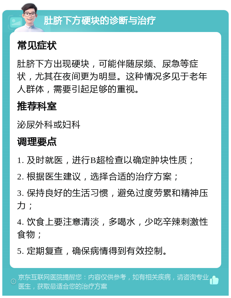 肚脐下方硬块的诊断与治疗 常见症状 肚脐下方出现硬块，可能伴随尿频、尿急等症状，尤其在夜间更为明显。这种情况多见于老年人群体，需要引起足够的重视。 推荐科室 泌尿外科或妇科 调理要点 1. 及时就医，进行B超检查以确定肿块性质； 2. 根据医生建议，选择合适的治疗方案； 3. 保持良好的生活习惯，避免过度劳累和精神压力； 4. 饮食上要注意清淡，多喝水，少吃辛辣刺激性食物； 5. 定期复查，确保病情得到有效控制。