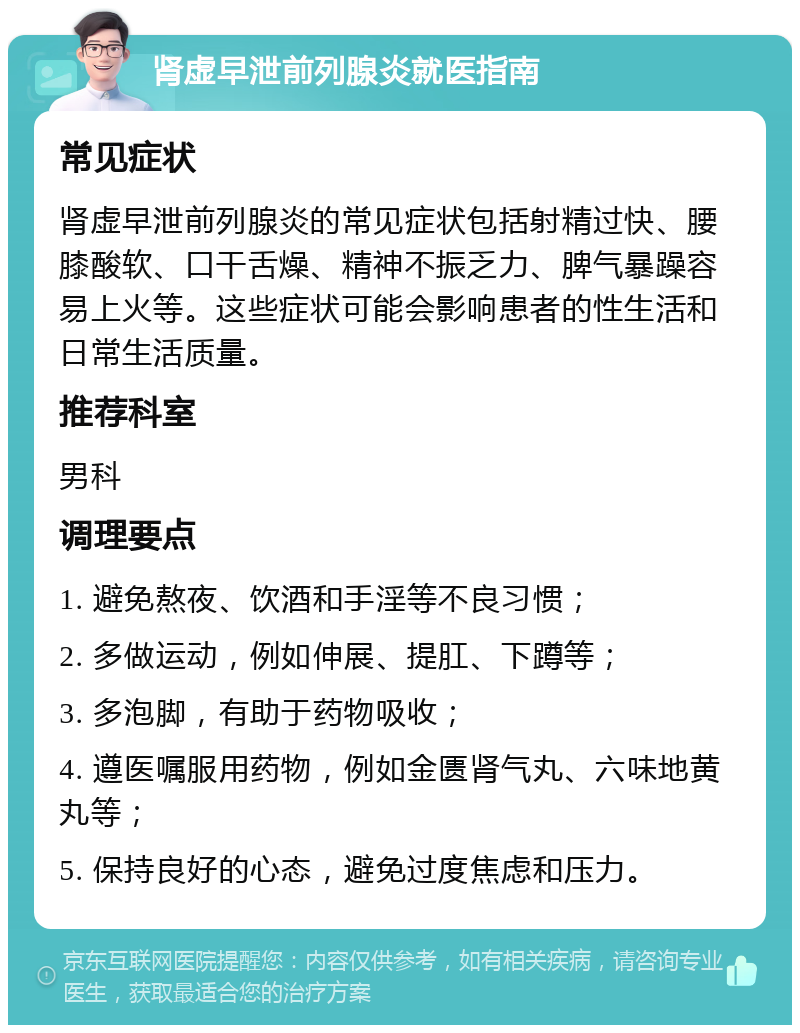 肾虚早泄前列腺炎就医指南 常见症状 肾虚早泄前列腺炎的常见症状包括射精过快、腰膝酸软、口干舌燥、精神不振乏力、脾气暴躁容易上火等。这些症状可能会影响患者的性生活和日常生活质量。 推荐科室 男科 调理要点 1. 避免熬夜、饮酒和手淫等不良习惯； 2. 多做运动，例如伸展、提肛、下蹲等； 3. 多泡脚，有助于药物吸收； 4. 遵医嘱服用药物，例如金匮肾气丸、六味地黄丸等； 5. 保持良好的心态，避免过度焦虑和压力。