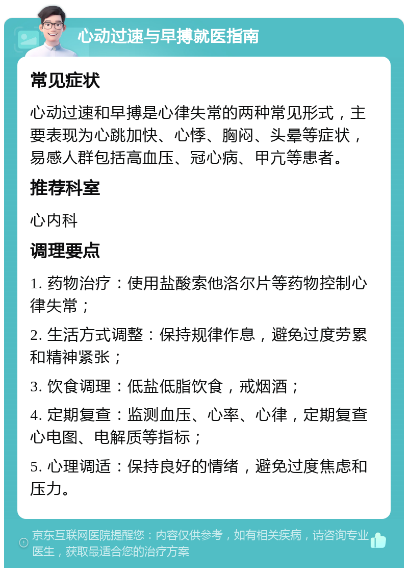 心动过速与早搏就医指南 常见症状 心动过速和早搏是心律失常的两种常见形式，主要表现为心跳加快、心悸、胸闷、头晕等症状，易感人群包括高血压、冠心病、甲亢等患者。 推荐科室 心内科 调理要点 1. 药物治疗：使用盐酸索他洛尔片等药物控制心律失常； 2. 生活方式调整：保持规律作息，避免过度劳累和精神紧张； 3. 饮食调理：低盐低脂饮食，戒烟酒； 4. 定期复查：监测血压、心率、心律，定期复查心电图、电解质等指标； 5. 心理调适：保持良好的情绪，避免过度焦虑和压力。