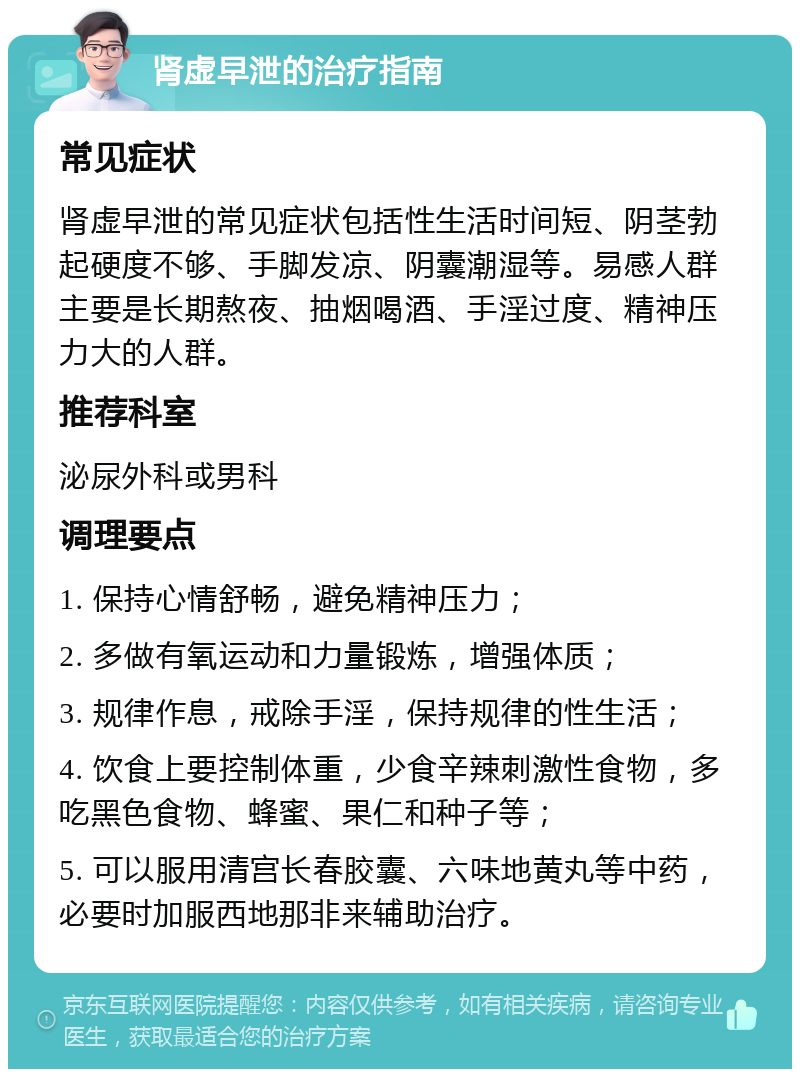 肾虚早泄的治疗指南 常见症状 肾虚早泄的常见症状包括性生活时间短、阴茎勃起硬度不够、手脚发凉、阴囊潮湿等。易感人群主要是长期熬夜、抽烟喝酒、手淫过度、精神压力大的人群。 推荐科室 泌尿外科或男科 调理要点 1. 保持心情舒畅，避免精神压力； 2. 多做有氧运动和力量锻炼，增强体质； 3. 规律作息，戒除手淫，保持规律的性生活； 4. 饮食上要控制体重，少食辛辣刺激性食物，多吃黑色食物、蜂蜜、果仁和种子等； 5. 可以服用清宫长春胶囊、六味地黄丸等中药，必要时加服西地那非来辅助治疗。