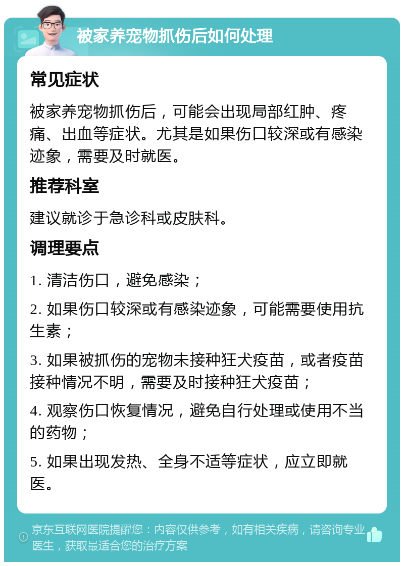 被家养宠物抓伤后如何处理 常见症状 被家养宠物抓伤后，可能会出现局部红肿、疼痛、出血等症状。尤其是如果伤口较深或有感染迹象，需要及时就医。 推荐科室 建议就诊于急诊科或皮肤科。 调理要点 1. 清洁伤口，避免感染； 2. 如果伤口较深或有感染迹象，可能需要使用抗生素； 3. 如果被抓伤的宠物未接种狂犬疫苗，或者疫苗接种情况不明，需要及时接种狂犬疫苗； 4. 观察伤口恢复情况，避免自行处理或使用不当的药物； 5. 如果出现发热、全身不适等症状，应立即就医。