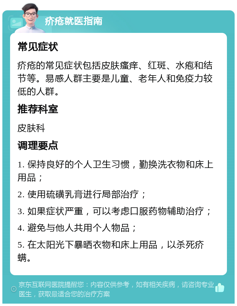 疥疮就医指南 常见症状 疥疮的常见症状包括皮肤瘙痒、红斑、水疱和结节等。易感人群主要是儿童、老年人和免疫力较低的人群。 推荐科室 皮肤科 调理要点 1. 保持良好的个人卫生习惯，勤换洗衣物和床上用品； 2. 使用硫磺乳膏进行局部治疗； 3. 如果症状严重，可以考虑口服药物辅助治疗； 4. 避免与他人共用个人物品； 5. 在太阳光下暴晒衣物和床上用品，以杀死疥螨。