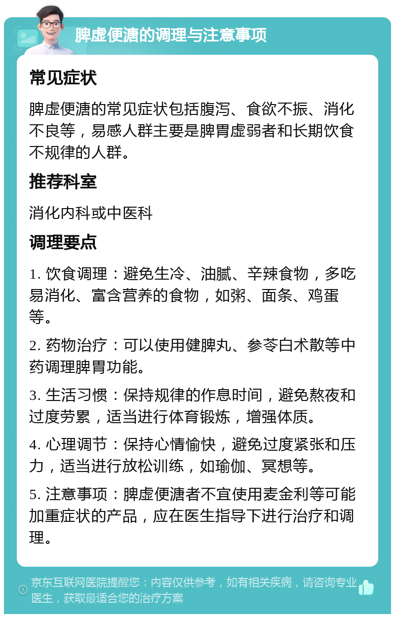 脾虚便溏的调理与注意事项 常见症状 脾虚便溏的常见症状包括腹泻、食欲不振、消化不良等，易感人群主要是脾胃虚弱者和长期饮食不规律的人群。 推荐科室 消化内科或中医科 调理要点 1. 饮食调理：避免生冷、油腻、辛辣食物，多吃易消化、富含营养的食物，如粥、面条、鸡蛋等。 2. 药物治疗：可以使用健脾丸、参苓白术散等中药调理脾胃功能。 3. 生活习惯：保持规律的作息时间，避免熬夜和过度劳累，适当进行体育锻炼，增强体质。 4. 心理调节：保持心情愉快，避免过度紧张和压力，适当进行放松训练，如瑜伽、冥想等。 5. 注意事项：脾虚便溏者不宜使用麦金利等可能加重症状的产品，应在医生指导下进行治疗和调理。