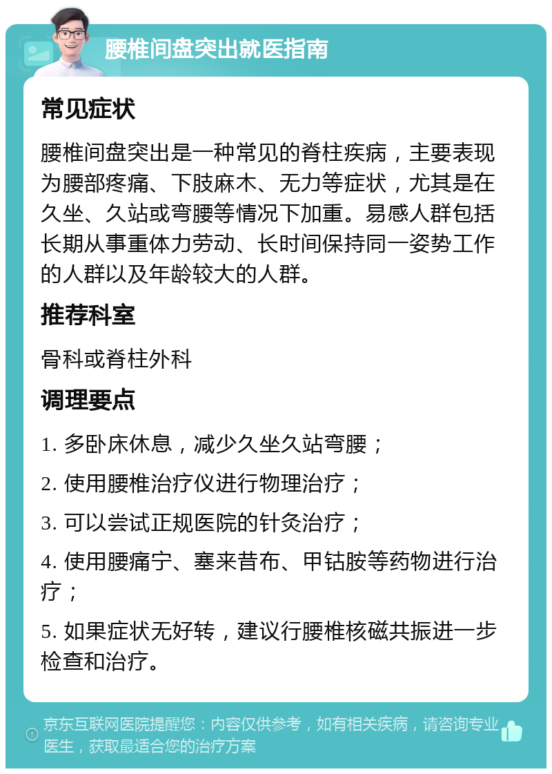 腰椎间盘突出就医指南 常见症状 腰椎间盘突出是一种常见的脊柱疾病，主要表现为腰部疼痛、下肢麻木、无力等症状，尤其是在久坐、久站或弯腰等情况下加重。易感人群包括长期从事重体力劳动、长时间保持同一姿势工作的人群以及年龄较大的人群。 推荐科室 骨科或脊柱外科 调理要点 1. 多卧床休息，减少久坐久站弯腰； 2. 使用腰椎治疗仪进行物理治疗； 3. 可以尝试正规医院的针灸治疗； 4. 使用腰痛宁、塞来昔布、甲钴胺等药物进行治疗； 5. 如果症状无好转，建议行腰椎核磁共振进一步检查和治疗。