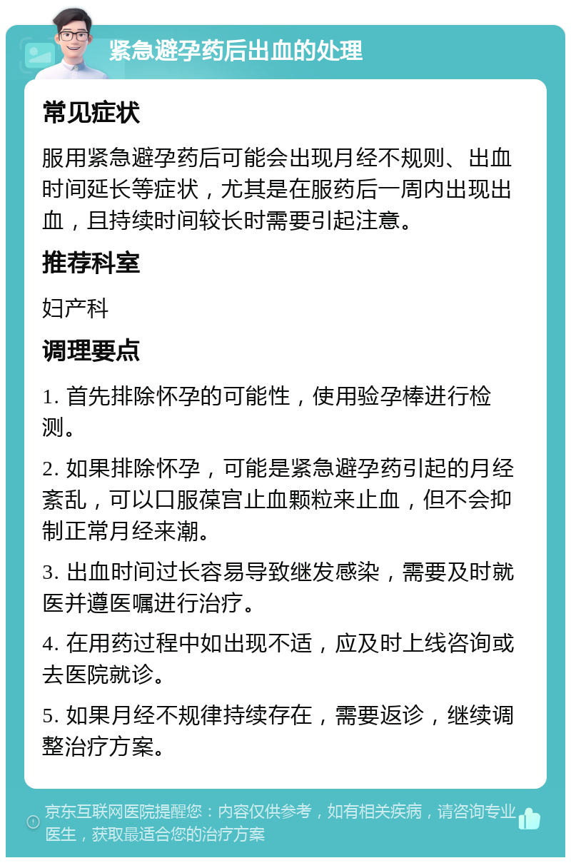 紧急避孕药后出血的处理 常见症状 服用紧急避孕药后可能会出现月经不规则、出血时间延长等症状，尤其是在服药后一周内出现出血，且持续时间较长时需要引起注意。 推荐科室 妇产科 调理要点 1. 首先排除怀孕的可能性，使用验孕棒进行检测。 2. 如果排除怀孕，可能是紧急避孕药引起的月经紊乱，可以口服葆宫止血颗粒来止血，但不会抑制正常月经来潮。 3. 出血时间过长容易导致继发感染，需要及时就医并遵医嘱进行治疗。 4. 在用药过程中如出现不适，应及时上线咨询或去医院就诊。 5. 如果月经不规律持续存在，需要返诊，继续调整治疗方案。