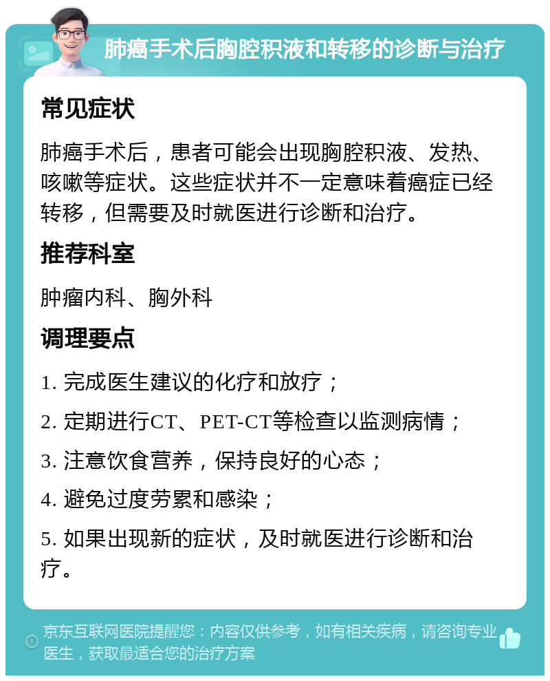 肺癌手术后胸腔积液和转移的诊断与治疗 常见症状 肺癌手术后，患者可能会出现胸腔积液、发热、咳嗽等症状。这些症状并不一定意味着癌症已经转移，但需要及时就医进行诊断和治疗。 推荐科室 肿瘤内科、胸外科 调理要点 1. 完成医生建议的化疗和放疗； 2. 定期进行CT、PET-CT等检查以监测病情； 3. 注意饮食营养，保持良好的心态； 4. 避免过度劳累和感染； 5. 如果出现新的症状，及时就医进行诊断和治疗。