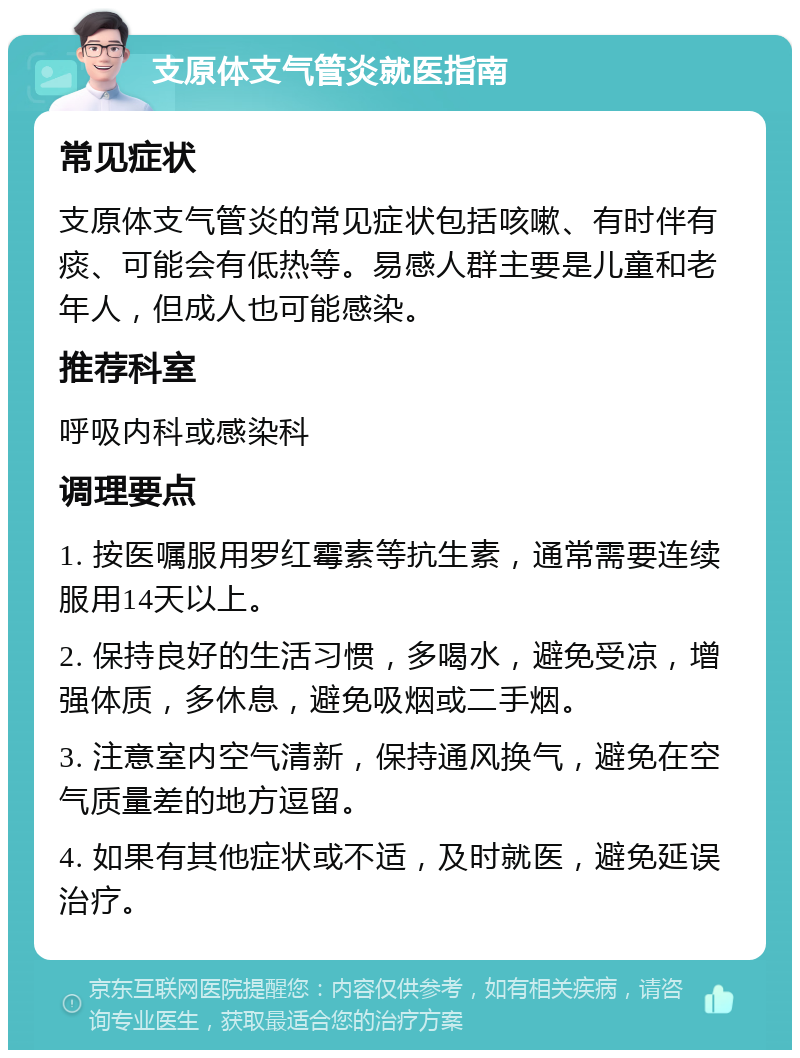 支原体支气管炎就医指南 常见症状 支原体支气管炎的常见症状包括咳嗽、有时伴有痰、可能会有低热等。易感人群主要是儿童和老年人，但成人也可能感染。 推荐科室 呼吸内科或感染科 调理要点 1. 按医嘱服用罗红霉素等抗生素，通常需要连续服用14天以上。 2. 保持良好的生活习惯，多喝水，避免受凉，增强体质，多休息，避免吸烟或二手烟。 3. 注意室内空气清新，保持通风换气，避免在空气质量差的地方逗留。 4. 如果有其他症状或不适，及时就医，避免延误治疗。