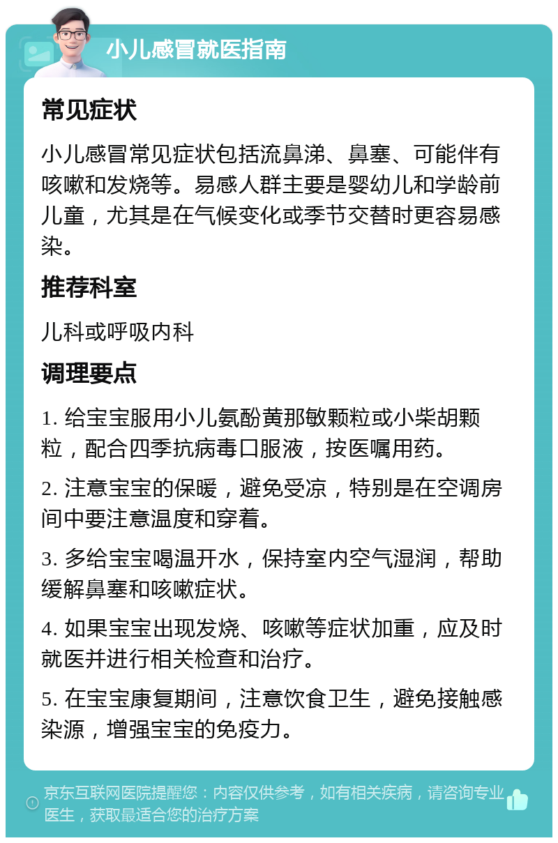 小儿感冒就医指南 常见症状 小儿感冒常见症状包括流鼻涕、鼻塞、可能伴有咳嗽和发烧等。易感人群主要是婴幼儿和学龄前儿童，尤其是在气候变化或季节交替时更容易感染。 推荐科室 儿科或呼吸内科 调理要点 1. 给宝宝服用小儿氨酚黄那敏颗粒或小柴胡颗粒，配合四季抗病毒口服液，按医嘱用药。 2. 注意宝宝的保暖，避免受凉，特别是在空调房间中要注意温度和穿着。 3. 多给宝宝喝温开水，保持室内空气湿润，帮助缓解鼻塞和咳嗽症状。 4. 如果宝宝出现发烧、咳嗽等症状加重，应及时就医并进行相关检查和治疗。 5. 在宝宝康复期间，注意饮食卫生，避免接触感染源，增强宝宝的免疫力。