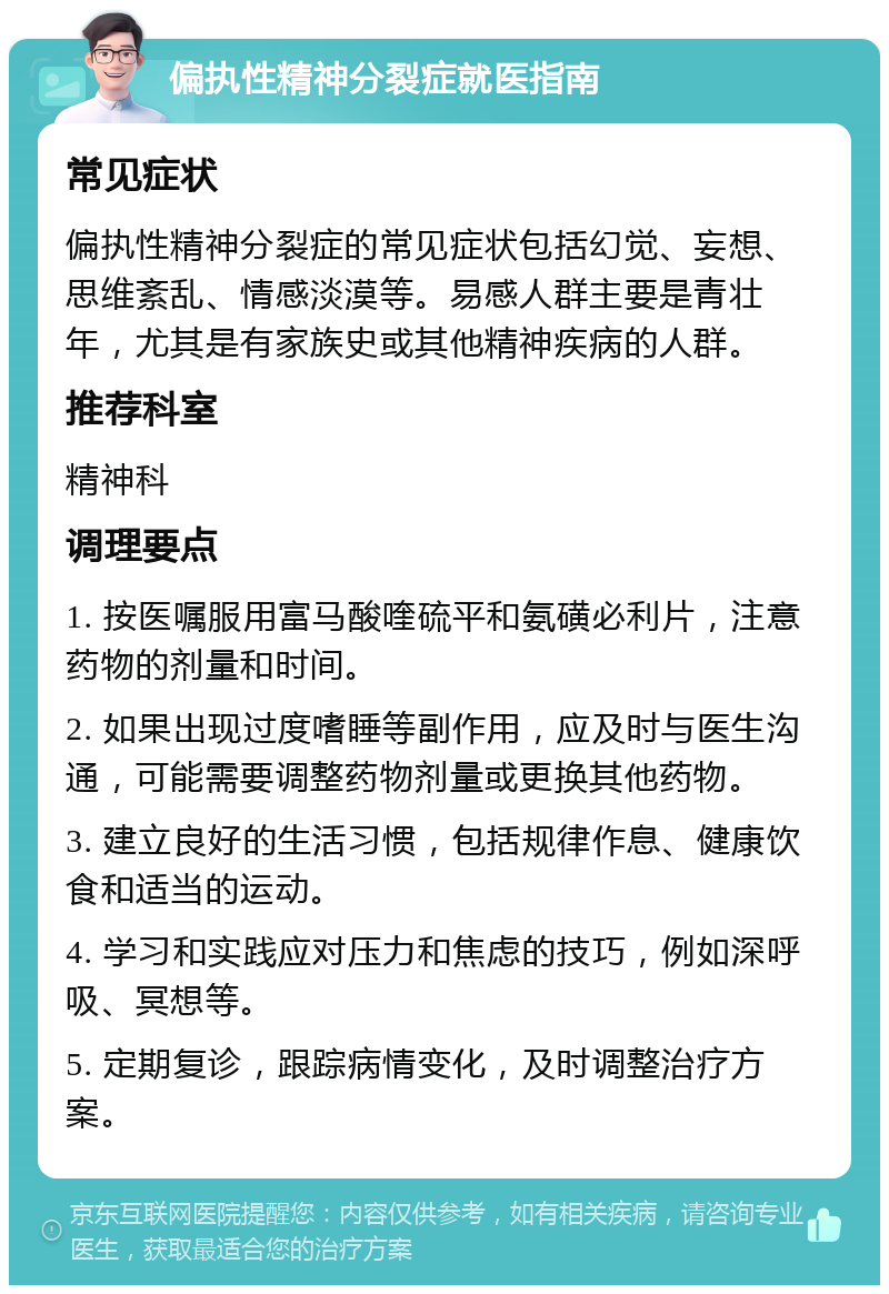 偏执性精神分裂症就医指南 常见症状 偏执性精神分裂症的常见症状包括幻觉、妄想、思维紊乱、情感淡漠等。易感人群主要是青壮年，尤其是有家族史或其他精神疾病的人群。 推荐科室 精神科 调理要点 1. 按医嘱服用富马酸喹硫平和氨磺必利片，注意药物的剂量和时间。 2. 如果出现过度嗜睡等副作用，应及时与医生沟通，可能需要调整药物剂量或更换其他药物。 3. 建立良好的生活习惯，包括规律作息、健康饮食和适当的运动。 4. 学习和实践应对压力和焦虑的技巧，例如深呼吸、冥想等。 5. 定期复诊，跟踪病情变化，及时调整治疗方案。