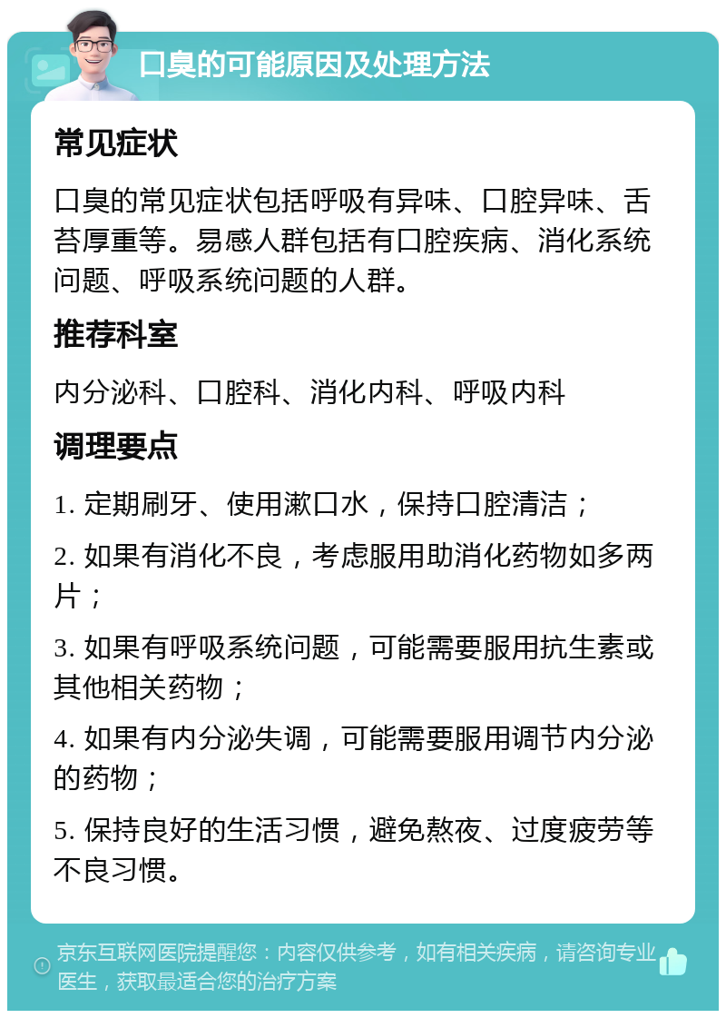 口臭的可能原因及处理方法 常见症状 口臭的常见症状包括呼吸有异味、口腔异味、舌苔厚重等。易感人群包括有口腔疾病、消化系统问题、呼吸系统问题的人群。 推荐科室 内分泌科、口腔科、消化内科、呼吸内科 调理要点 1. 定期刷牙、使用漱口水，保持口腔清洁； 2. 如果有消化不良，考虑服用助消化药物如多两片； 3. 如果有呼吸系统问题，可能需要服用抗生素或其他相关药物； 4. 如果有内分泌失调，可能需要服用调节内分泌的药物； 5. 保持良好的生活习惯，避免熬夜、过度疲劳等不良习惯。