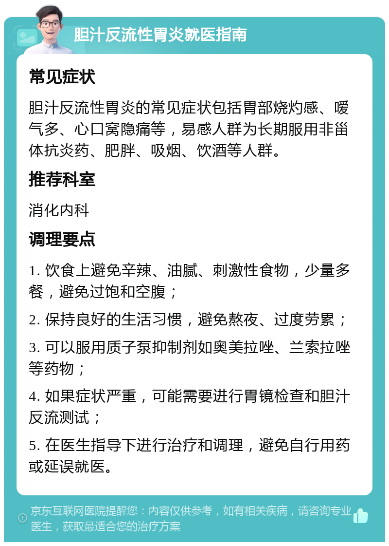 胆汁反流性胃炎就医指南 常见症状 胆汁反流性胃炎的常见症状包括胃部烧灼感、嗳气多、心口窝隐痛等，易感人群为长期服用非甾体抗炎药、肥胖、吸烟、饮酒等人群。 推荐科室 消化内科 调理要点 1. 饮食上避免辛辣、油腻、刺激性食物，少量多餐，避免过饱和空腹； 2. 保持良好的生活习惯，避免熬夜、过度劳累； 3. 可以服用质子泵抑制剂如奥美拉唑、兰索拉唑等药物； 4. 如果症状严重，可能需要进行胃镜检查和胆汁反流测试； 5. 在医生指导下进行治疗和调理，避免自行用药或延误就医。