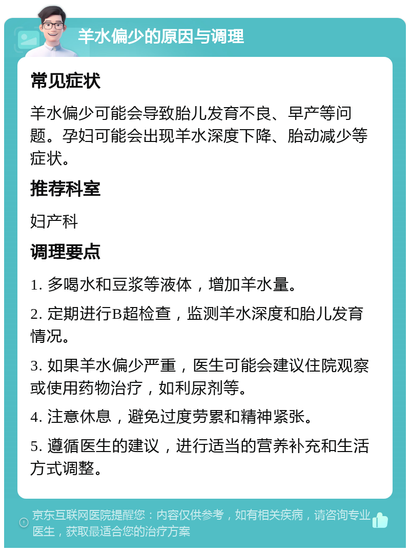 羊水偏少的原因与调理 常见症状 羊水偏少可能会导致胎儿发育不良、早产等问题。孕妇可能会出现羊水深度下降、胎动减少等症状。 推荐科室 妇产科 调理要点 1. 多喝水和豆浆等液体，增加羊水量。 2. 定期进行B超检查，监测羊水深度和胎儿发育情况。 3. 如果羊水偏少严重，医生可能会建议住院观察或使用药物治疗，如利尿剂等。 4. 注意休息，避免过度劳累和精神紧张。 5. 遵循医生的建议，进行适当的营养补充和生活方式调整。