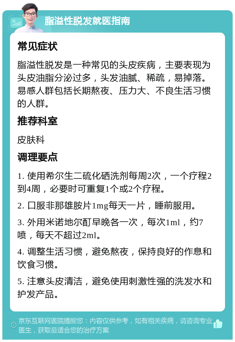 脂溢性脱发就医指南 常见症状 脂溢性脱发是一种常见的头皮疾病，主要表现为头皮油脂分泌过多，头发油腻、稀疏，易掉落。易感人群包括长期熬夜、压力大、不良生活习惯的人群。 推荐科室 皮肤科 调理要点 1. 使用希尔生二硫化硒洗剂每周2次，一个疗程2到4周，必要时可重复1个或2个疗程。 2. 口服非那雄胺片1mg每天一片，睡前服用。 3. 外用米诺地尔酊早晚各一次，每次1ml，约7喷，每天不超过2ml。 4. 调整生活习惯，避免熬夜，保持良好的作息和饮食习惯。 5. 注意头皮清洁，避免使用刺激性强的洗发水和护发产品。