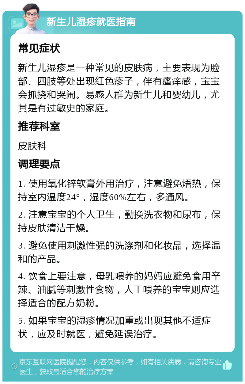 新生儿湿疹就医指南 常见症状 新生儿湿疹是一种常见的皮肤病，主要表现为脸部、四肢等处出现红色疹子，伴有瘙痒感，宝宝会抓挠和哭闹。易感人群为新生儿和婴幼儿，尤其是有过敏史的家庭。 推荐科室 皮肤科 调理要点 1. 使用氧化锌软膏外用治疗，注意避免焐热，保持室内温度24°，湿度60%左右，多通风。 2. 注意宝宝的个人卫生，勤换洗衣物和尿布，保持皮肤清洁干燥。 3. 避免使用刺激性强的洗涤剂和化妆品，选择温和的产品。 4. 饮食上要注意，母乳喂养的妈妈应避免食用辛辣、油腻等刺激性食物，人工喂养的宝宝则应选择适合的配方奶粉。 5. 如果宝宝的湿疹情况加重或出现其他不适症状，应及时就医，避免延误治疗。