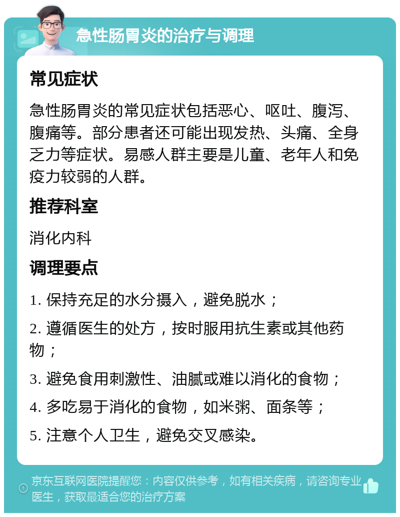 急性肠胃炎的治疗与调理 常见症状 急性肠胃炎的常见症状包括恶心、呕吐、腹泻、腹痛等。部分患者还可能出现发热、头痛、全身乏力等症状。易感人群主要是儿童、老年人和免疫力较弱的人群。 推荐科室 消化内科 调理要点 1. 保持充足的水分摄入，避免脱水； 2. 遵循医生的处方，按时服用抗生素或其他药物； 3. 避免食用刺激性、油腻或难以消化的食物； 4. 多吃易于消化的食物，如米粥、面条等； 5. 注意个人卫生，避免交叉感染。