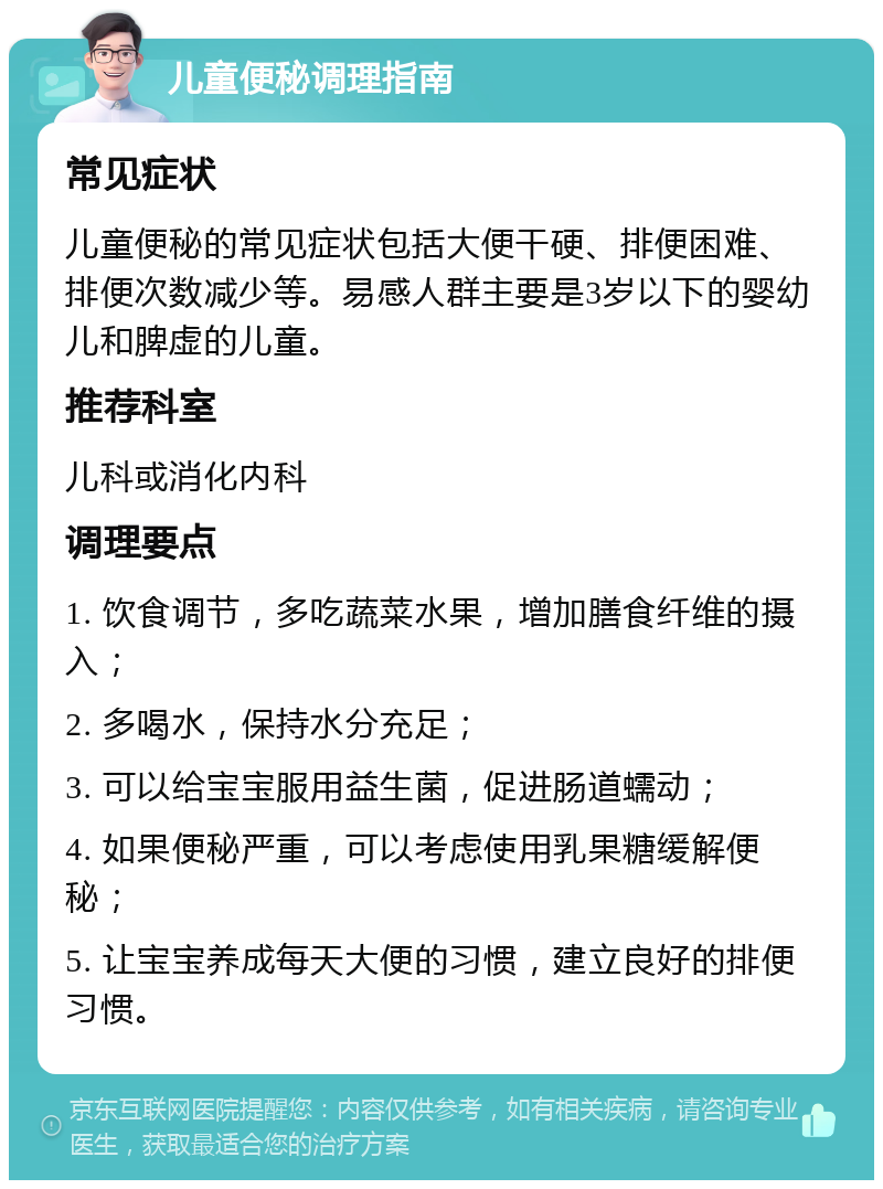 儿童便秘调理指南 常见症状 儿童便秘的常见症状包括大便干硬、排便困难、排便次数减少等。易感人群主要是3岁以下的婴幼儿和脾虚的儿童。 推荐科室 儿科或消化内科 调理要点 1. 饮食调节，多吃蔬菜水果，增加膳食纤维的摄入； 2. 多喝水，保持水分充足； 3. 可以给宝宝服用益生菌，促进肠道蠕动； 4. 如果便秘严重，可以考虑使用乳果糖缓解便秘； 5. 让宝宝养成每天大便的习惯，建立良好的排便习惯。