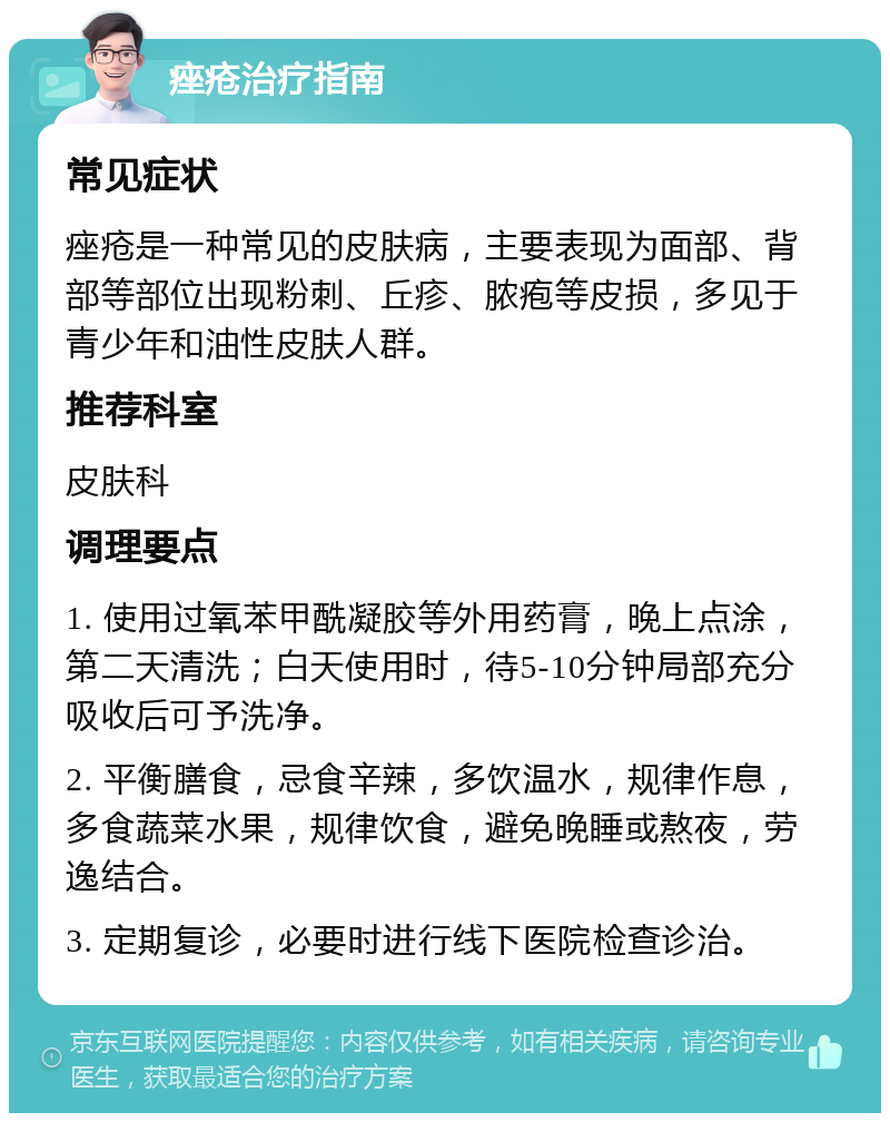 痤疮治疗指南 常见症状 痤疮是一种常见的皮肤病，主要表现为面部、背部等部位出现粉刺、丘疹、脓疱等皮损，多见于青少年和油性皮肤人群。 推荐科室 皮肤科 调理要点 1. 使用过氧苯甲酰凝胶等外用药膏，晚上点涂，第二天清洗；白天使用时，待5-10分钟局部充分吸收后可予洗净。 2. 平衡膳食，忌食辛辣，多饮温水，规律作息，多食蔬菜水果，规律饮食，避免晚睡或熬夜，劳逸结合。 3. 定期复诊，必要时进行线下医院检查诊治。