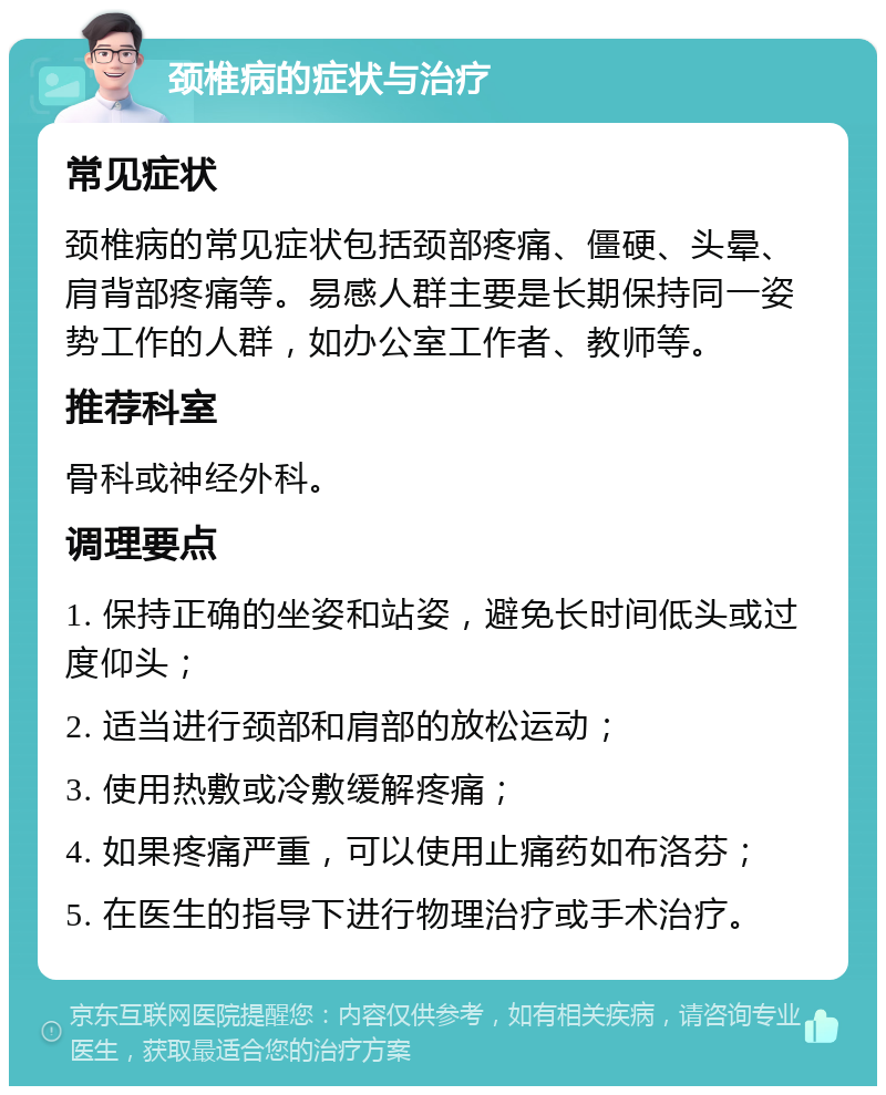 颈椎病的症状与治疗 常见症状 颈椎病的常见症状包括颈部疼痛、僵硬、头晕、肩背部疼痛等。易感人群主要是长期保持同一姿势工作的人群，如办公室工作者、教师等。 推荐科室 骨科或神经外科。 调理要点 1. 保持正确的坐姿和站姿，避免长时间低头或过度仰头； 2. 适当进行颈部和肩部的放松运动； 3. 使用热敷或冷敷缓解疼痛； 4. 如果疼痛严重，可以使用止痛药如布洛芬； 5. 在医生的指导下进行物理治疗或手术治疗。