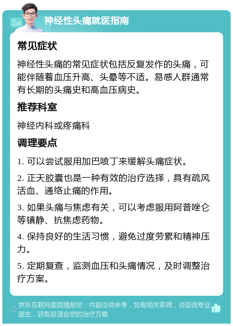 神经性头痛就医指南 常见症状 神经性头痛的常见症状包括反复发作的头痛，可能伴随着血压升高、头晕等不适。易感人群通常有长期的头痛史和高血压病史。 推荐科室 神经内科或疼痛科 调理要点 1. 可以尝试服用加巴喷丁来缓解头痛症状。 2. 正天胶囊也是一种有效的治疗选择，具有疏风活血、通络止痛的作用。 3. 如果头痛与焦虑有关，可以考虑服用阿普唑仑等镇静、抗焦虑药物。 4. 保持良好的生活习惯，避免过度劳累和精神压力。 5. 定期复查，监测血压和头痛情况，及时调整治疗方案。