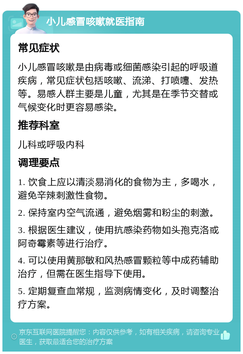 小儿感冒咳嗽就医指南 常见症状 小儿感冒咳嗽是由病毒或细菌感染引起的呼吸道疾病，常见症状包括咳嗽、流涕、打喷嚏、发热等。易感人群主要是儿童，尤其是在季节交替或气候变化时更容易感染。 推荐科室 儿科或呼吸内科 调理要点 1. 饮食上应以清淡易消化的食物为主，多喝水，避免辛辣刺激性食物。 2. 保持室内空气流通，避免烟雾和粉尘的刺激。 3. 根据医生建议，使用抗感染药物如头孢克洛或阿奇霉素等进行治疗。 4. 可以使用黄那敏和风热感冒颗粒等中成药辅助治疗，但需在医生指导下使用。 5. 定期复查血常规，监测病情变化，及时调整治疗方案。