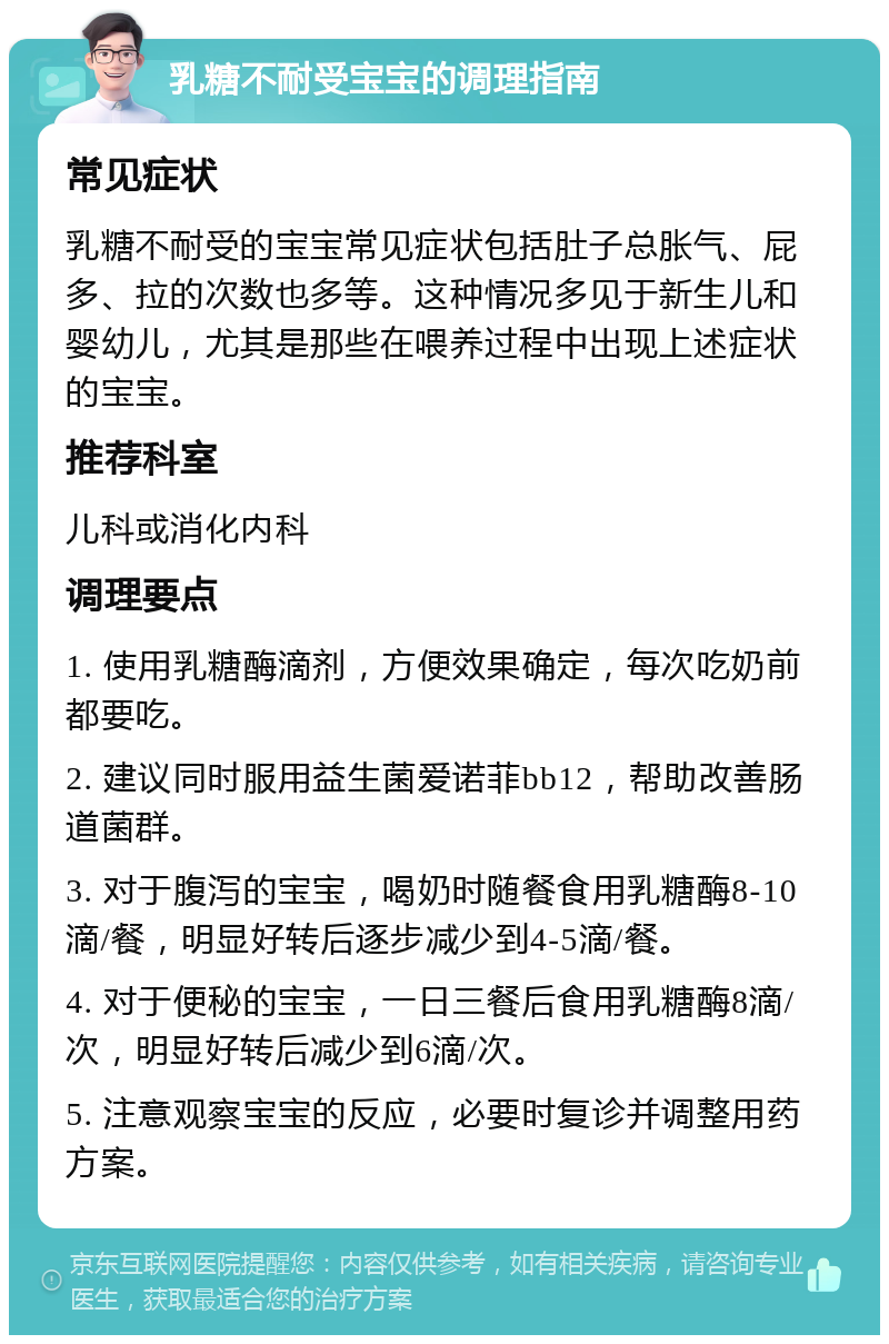 乳糖不耐受宝宝的调理指南 常见症状 乳糖不耐受的宝宝常见症状包括肚子总胀气、屁多、拉的次数也多等。这种情况多见于新生儿和婴幼儿，尤其是那些在喂养过程中出现上述症状的宝宝。 推荐科室 儿科或消化内科 调理要点 1. 使用乳糖酶滴剂，方便效果确定，每次吃奶前都要吃。 2. 建议同时服用益生菌爱诺菲bb12，帮助改善肠道菌群。 3. 对于腹泻的宝宝，喝奶时随餐食用乳糖酶8-10滴/餐，明显好转后逐步减少到4-5滴/餐。 4. 对于便秘的宝宝，一日三餐后食用乳糖酶8滴/次，明显好转后减少到6滴/次。 5. 注意观察宝宝的反应，必要时复诊并调整用药方案。