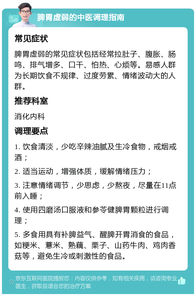 脾胃虚弱的中医调理指南 常见症状 脾胃虚弱的常见症状包括经常拉肚子、腹胀、肠鸣、排气增多、口干、怕热、心烦等。易感人群为长期饮食不规律、过度劳累、情绪波动大的人群。 推荐科室 消化内科 调理要点 1. 饮食清淡，少吃辛辣油腻及生冷食物，戒烟戒酒； 2. 适当运动，增强体质，缓解情绪压力； 3. 注意情绪调节，少思虑，少熬夜，尽量在11点前入睡； 4. 使用四磨汤口服液和参苓健脾胃颗粒进行调理； 5. 多食用具有补脾益气、醒脾开胃消食的食品，如粳米、薏米、熟藕、栗子、山药牛肉、鸡肉香菇等，避免生冷或刺激性的食品。