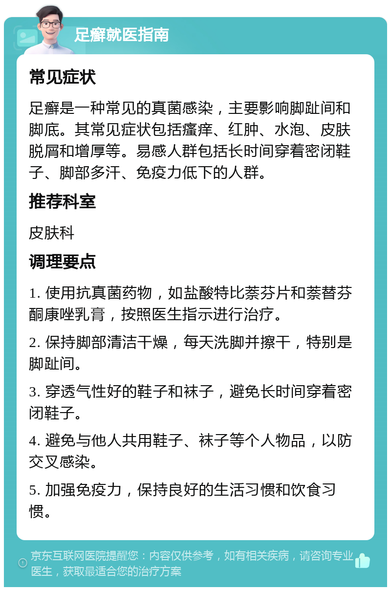 足癣就医指南 常见症状 足癣是一种常见的真菌感染，主要影响脚趾间和脚底。其常见症状包括瘙痒、红肿、水泡、皮肤脱屑和增厚等。易感人群包括长时间穿着密闭鞋子、脚部多汗、免疫力低下的人群。 推荐科室 皮肤科 调理要点 1. 使用抗真菌药物，如盐酸特比萘芬片和萘替芬酮康唑乳膏，按照医生指示进行治疗。 2. 保持脚部清洁干燥，每天洗脚并擦干，特别是脚趾间。 3. 穿透气性好的鞋子和袜子，避免长时间穿着密闭鞋子。 4. 避免与他人共用鞋子、袜子等个人物品，以防交叉感染。 5. 加强免疫力，保持良好的生活习惯和饮食习惯。