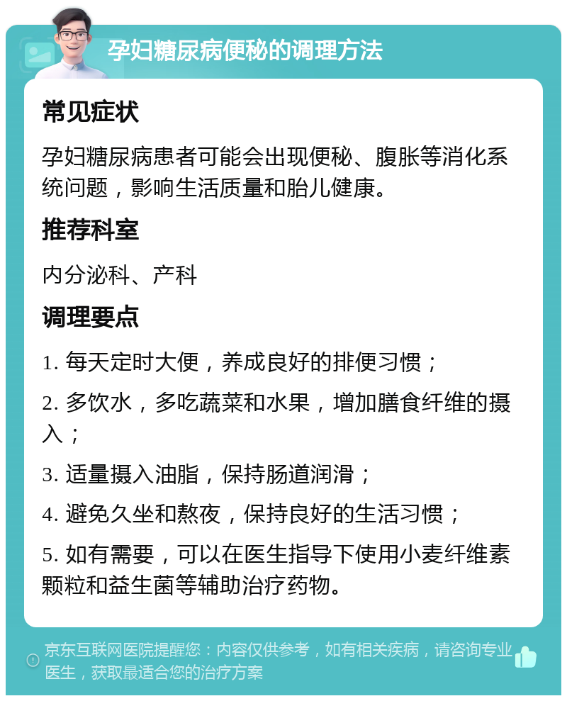 孕妇糖尿病便秘的调理方法 常见症状 孕妇糖尿病患者可能会出现便秘、腹胀等消化系统问题，影响生活质量和胎儿健康。 推荐科室 内分泌科、产科 调理要点 1. 每天定时大便，养成良好的排便习惯； 2. 多饮水，多吃蔬菜和水果，增加膳食纤维的摄入； 3. 适量摄入油脂，保持肠道润滑； 4. 避免久坐和熬夜，保持良好的生活习惯； 5. 如有需要，可以在医生指导下使用小麦纤维素颗粒和益生菌等辅助治疗药物。