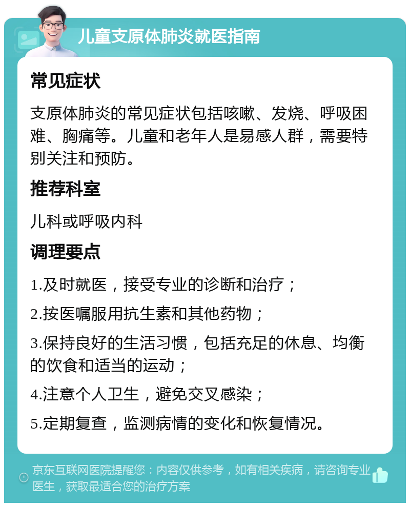 儿童支原体肺炎就医指南 常见症状 支原体肺炎的常见症状包括咳嗽、发烧、呼吸困难、胸痛等。儿童和老年人是易感人群，需要特别关注和预防。 推荐科室 儿科或呼吸内科 调理要点 1.及时就医，接受专业的诊断和治疗； 2.按医嘱服用抗生素和其他药物； 3.保持良好的生活习惯，包括充足的休息、均衡的饮食和适当的运动； 4.注意个人卫生，避免交叉感染； 5.定期复查，监测病情的变化和恢复情况。