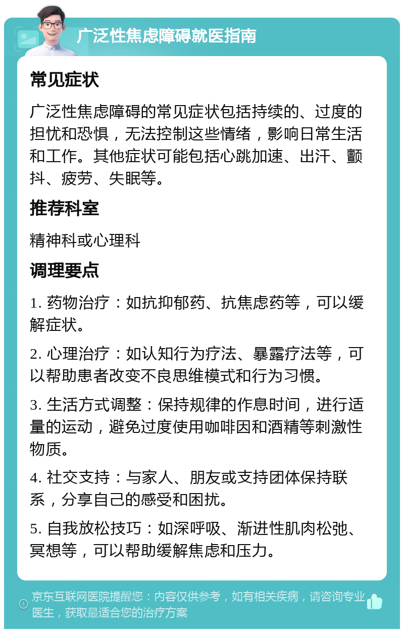 广泛性焦虑障碍就医指南 常见症状 广泛性焦虑障碍的常见症状包括持续的、过度的担忧和恐惧，无法控制这些情绪，影响日常生活和工作。其他症状可能包括心跳加速、出汗、颤抖、疲劳、失眠等。 推荐科室 精神科或心理科 调理要点 1. 药物治疗：如抗抑郁药、抗焦虑药等，可以缓解症状。 2. 心理治疗：如认知行为疗法、暴露疗法等，可以帮助患者改变不良思维模式和行为习惯。 3. 生活方式调整：保持规律的作息时间，进行适量的运动，避免过度使用咖啡因和酒精等刺激性物质。 4. 社交支持：与家人、朋友或支持团体保持联系，分享自己的感受和困扰。 5. 自我放松技巧：如深呼吸、渐进性肌肉松弛、冥想等，可以帮助缓解焦虑和压力。