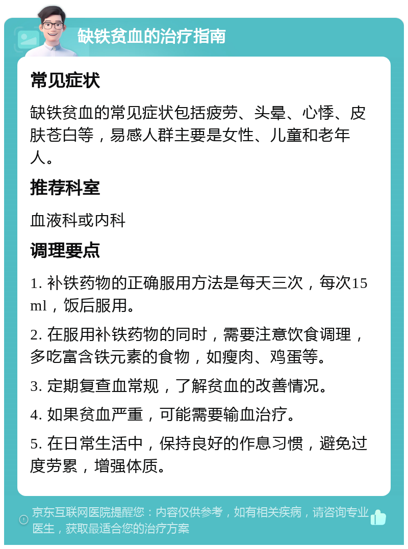 缺铁贫血的治疗指南 常见症状 缺铁贫血的常见症状包括疲劳、头晕、心悸、皮肤苍白等，易感人群主要是女性、儿童和老年人。 推荐科室 血液科或内科 调理要点 1. 补铁药物的正确服用方法是每天三次，每次15ml，饭后服用。 2. 在服用补铁药物的同时，需要注意饮食调理，多吃富含铁元素的食物，如瘦肉、鸡蛋等。 3. 定期复查血常规，了解贫血的改善情况。 4. 如果贫血严重，可能需要输血治疗。 5. 在日常生活中，保持良好的作息习惯，避免过度劳累，增强体质。