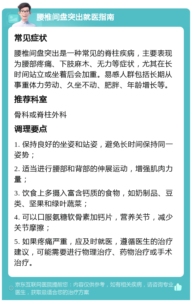 腰椎间盘突出就医指南 常见症状 腰椎间盘突出是一种常见的脊柱疾病，主要表现为腰部疼痛、下肢麻木、无力等症状，尤其在长时间站立或坐着后会加重。易感人群包括长期从事重体力劳动、久坐不动、肥胖、年龄增长等。 推荐科室 骨科或脊柱外科 调理要点 1. 保持良好的坐姿和站姿，避免长时间保持同一姿势； 2. 适当进行腰部和背部的伸展运动，增强肌肉力量； 3. 饮食上多摄入富含钙质的食物，如奶制品、豆类、坚果和绿叶蔬菜； 4. 可以口服氨糖软骨素加钙片，营养关节，减少关节摩擦； 5. 如果疼痛严重，应及时就医，遵循医生的治疗建议，可能需要进行物理治疗、药物治疗或手术治疗。