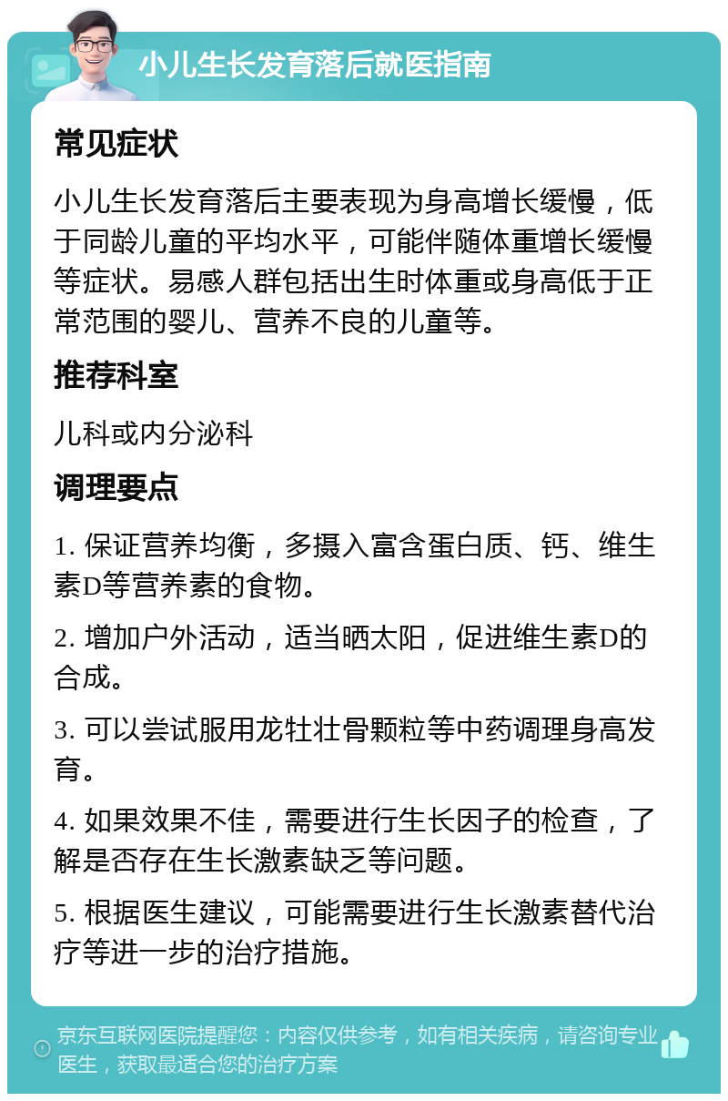 小儿生长发育落后就医指南 常见症状 小儿生长发育落后主要表现为身高增长缓慢，低于同龄儿童的平均水平，可能伴随体重增长缓慢等症状。易感人群包括出生时体重或身高低于正常范围的婴儿、营养不良的儿童等。 推荐科室 儿科或内分泌科 调理要点 1. 保证营养均衡，多摄入富含蛋白质、钙、维生素D等营养素的食物。 2. 增加户外活动，适当晒太阳，促进维生素D的合成。 3. 可以尝试服用龙牡壮骨颗粒等中药调理身高发育。 4. 如果效果不佳，需要进行生长因子的检查，了解是否存在生长激素缺乏等问题。 5. 根据医生建议，可能需要进行生长激素替代治疗等进一步的治疗措施。