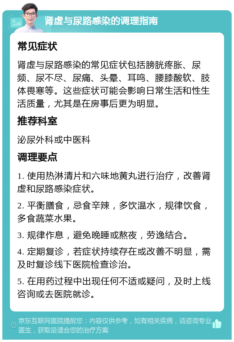 肾虚与尿路感染的调理指南 常见症状 肾虚与尿路感染的常见症状包括膀胱疼胀、尿频、尿不尽、尿痛、头晕、耳鸣、腰膝酸软、肢体畏寒等。这些症状可能会影响日常生活和性生活质量，尤其是在房事后更为明显。 推荐科室 泌尿外科或中医科 调理要点 1. 使用热淋清片和六味地黄丸进行治疗，改善肾虚和尿路感染症状。 2. 平衡膳食，忌食辛辣，多饮温水，规律饮食，多食蔬菜水果。 3. 规律作息，避免晚睡或熬夜，劳逸结合。 4. 定期复诊，若症状持续存在或改善不明显，需及时复诊线下医院检查诊治。 5. 在用药过程中出现任何不适或疑问，及时上线咨询或去医院就诊。