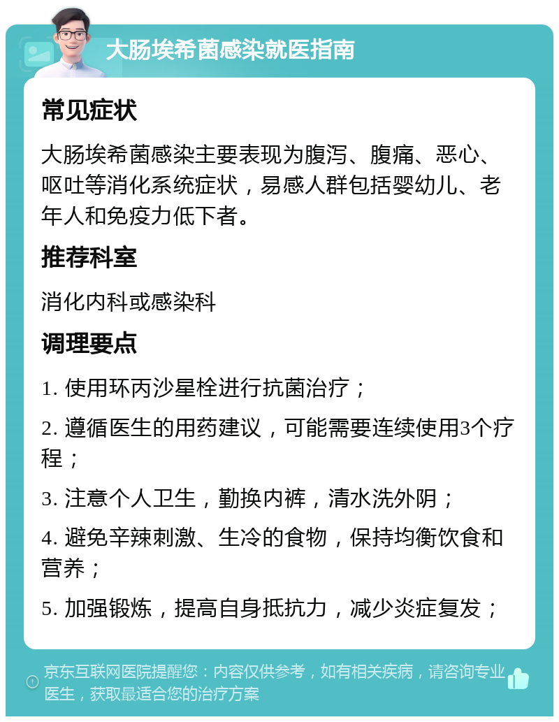 大肠埃希菌感染就医指南 常见症状 大肠埃希菌感染主要表现为腹泻、腹痛、恶心、呕吐等消化系统症状，易感人群包括婴幼儿、老年人和免疫力低下者。 推荐科室 消化内科或感染科 调理要点 1. 使用环丙沙星栓进行抗菌治疗； 2. 遵循医生的用药建议，可能需要连续使用3个疗程； 3. 注意个人卫生，勤换内裤，清水洗外阴； 4. 避免辛辣刺激、生冷的食物，保持均衡饮食和营养； 5. 加强锻炼，提高自身抵抗力，减少炎症复发；