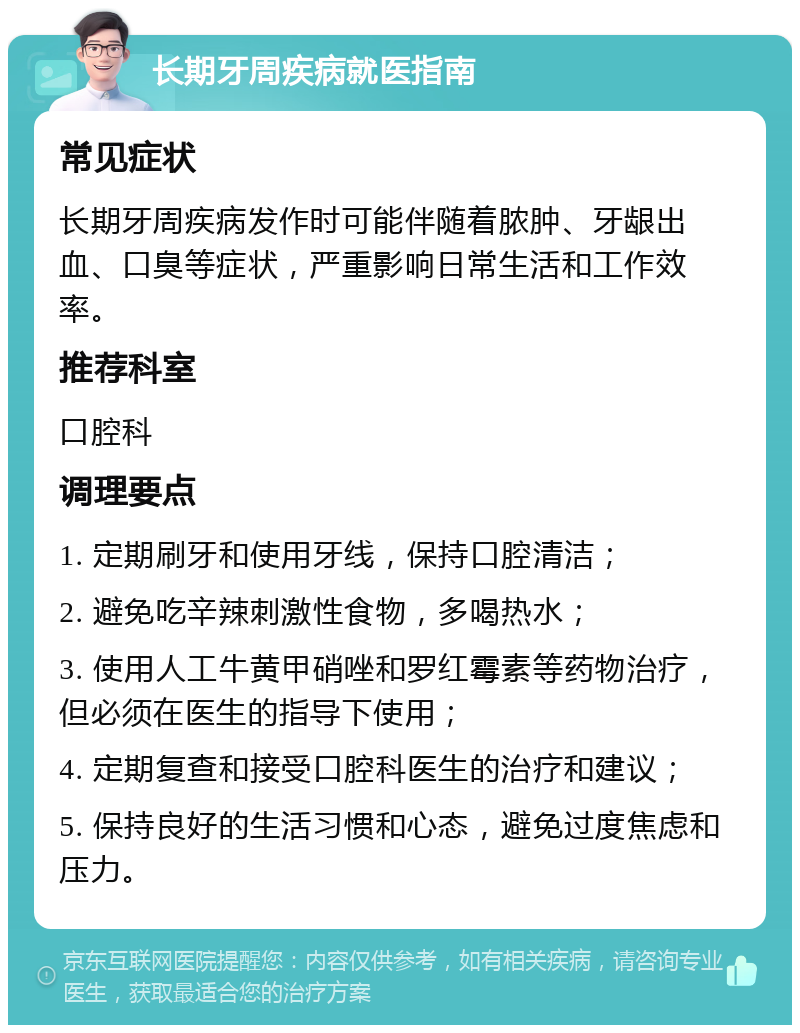 长期牙周疾病就医指南 常见症状 长期牙周疾病发作时可能伴随着脓肿、牙龈出血、口臭等症状，严重影响日常生活和工作效率。 推荐科室 口腔科 调理要点 1. 定期刷牙和使用牙线，保持口腔清洁； 2. 避免吃辛辣刺激性食物，多喝热水； 3. 使用人工牛黄甲硝唑和罗红霉素等药物治疗，但必须在医生的指导下使用； 4. 定期复查和接受口腔科医生的治疗和建议； 5. 保持良好的生活习惯和心态，避免过度焦虑和压力。