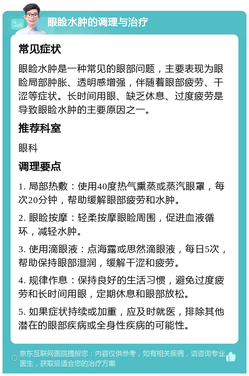 眼睑水肿的调理与治疗 常见症状 眼睑水肿是一种常见的眼部问题，主要表现为眼睑局部肿胀、透明感增强，伴随着眼部疲劳、干涩等症状。长时间用眼、缺乏休息、过度疲劳是导致眼睑水肿的主要原因之一。 推荐科室 眼科 调理要点 1. 局部热敷：使用40度热气熏蒸或蒸汽眼罩，每次20分钟，帮助缓解眼部疲劳和水肿。 2. 眼睑按摩：轻柔按摩眼睑周围，促进血液循环，减轻水肿。 3. 使用滴眼液：点海露或思然滴眼液，每日5次，帮助保持眼部湿润，缓解干涩和疲劳。 4. 规律作息：保持良好的生活习惯，避免过度疲劳和长时间用眼，定期休息和眼部放松。 5. 如果症状持续或加重，应及时就医，排除其他潜在的眼部疾病或全身性疾病的可能性。