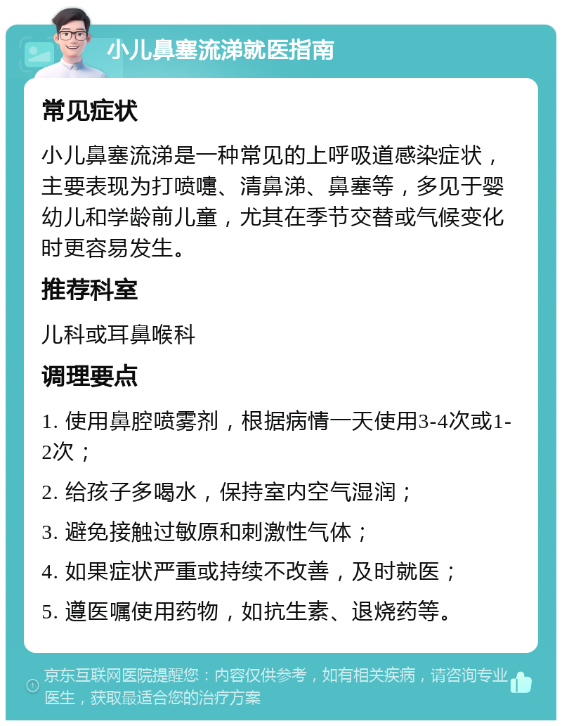 小儿鼻塞流涕就医指南 常见症状 小儿鼻塞流涕是一种常见的上呼吸道感染症状，主要表现为打喷嚏、清鼻涕、鼻塞等，多见于婴幼儿和学龄前儿童，尤其在季节交替或气候变化时更容易发生。 推荐科室 儿科或耳鼻喉科 调理要点 1. 使用鼻腔喷雾剂，根据病情一天使用3-4次或1-2次； 2. 给孩子多喝水，保持室内空气湿润； 3. 避免接触过敏原和刺激性气体； 4. 如果症状严重或持续不改善，及时就医； 5. 遵医嘱使用药物，如抗生素、退烧药等。