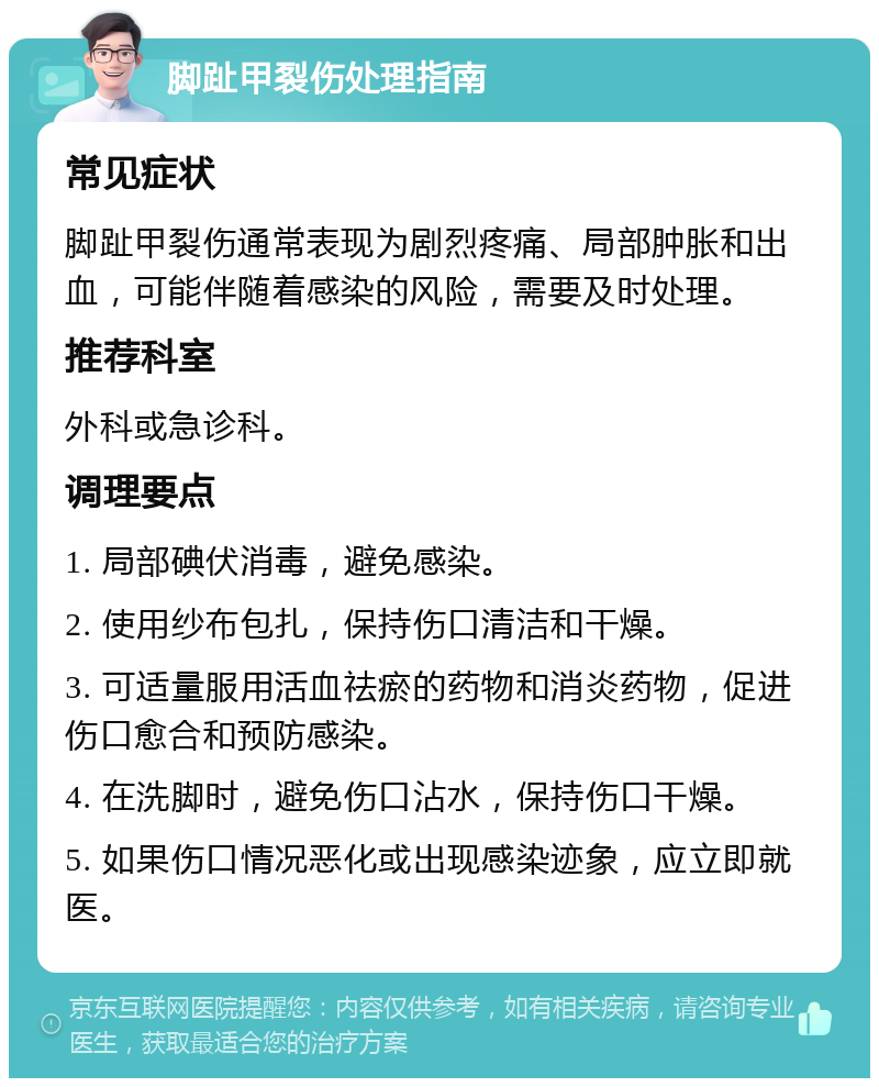 脚趾甲裂伤处理指南 常见症状 脚趾甲裂伤通常表现为剧烈疼痛、局部肿胀和出血，可能伴随着感染的风险，需要及时处理。 推荐科室 外科或急诊科。 调理要点 1. 局部碘伏消毒，避免感染。 2. 使用纱布包扎，保持伤口清洁和干燥。 3. 可适量服用活血祛瘀的药物和消炎药物，促进伤口愈合和预防感染。 4. 在洗脚时，避免伤口沾水，保持伤口干燥。 5. 如果伤口情况恶化或出现感染迹象，应立即就医。