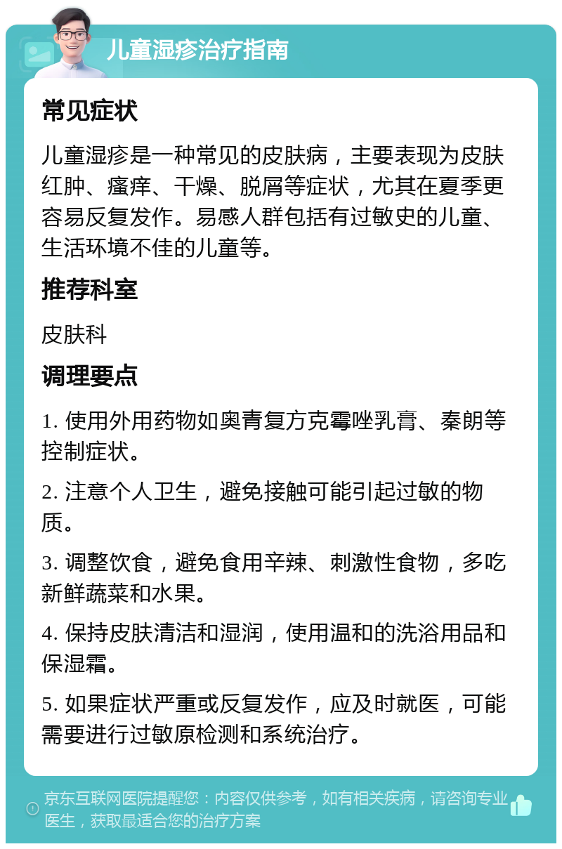 儿童湿疹治疗指南 常见症状 儿童湿疹是一种常见的皮肤病，主要表现为皮肤红肿、瘙痒、干燥、脱屑等症状，尤其在夏季更容易反复发作。易感人群包括有过敏史的儿童、生活环境不佳的儿童等。 推荐科室 皮肤科 调理要点 1. 使用外用药物如奥青复方克霉唑乳膏、秦朗等控制症状。 2. 注意个人卫生，避免接触可能引起过敏的物质。 3. 调整饮食，避免食用辛辣、刺激性食物，多吃新鲜蔬菜和水果。 4. 保持皮肤清洁和湿润，使用温和的洗浴用品和保湿霜。 5. 如果症状严重或反复发作，应及时就医，可能需要进行过敏原检测和系统治疗。