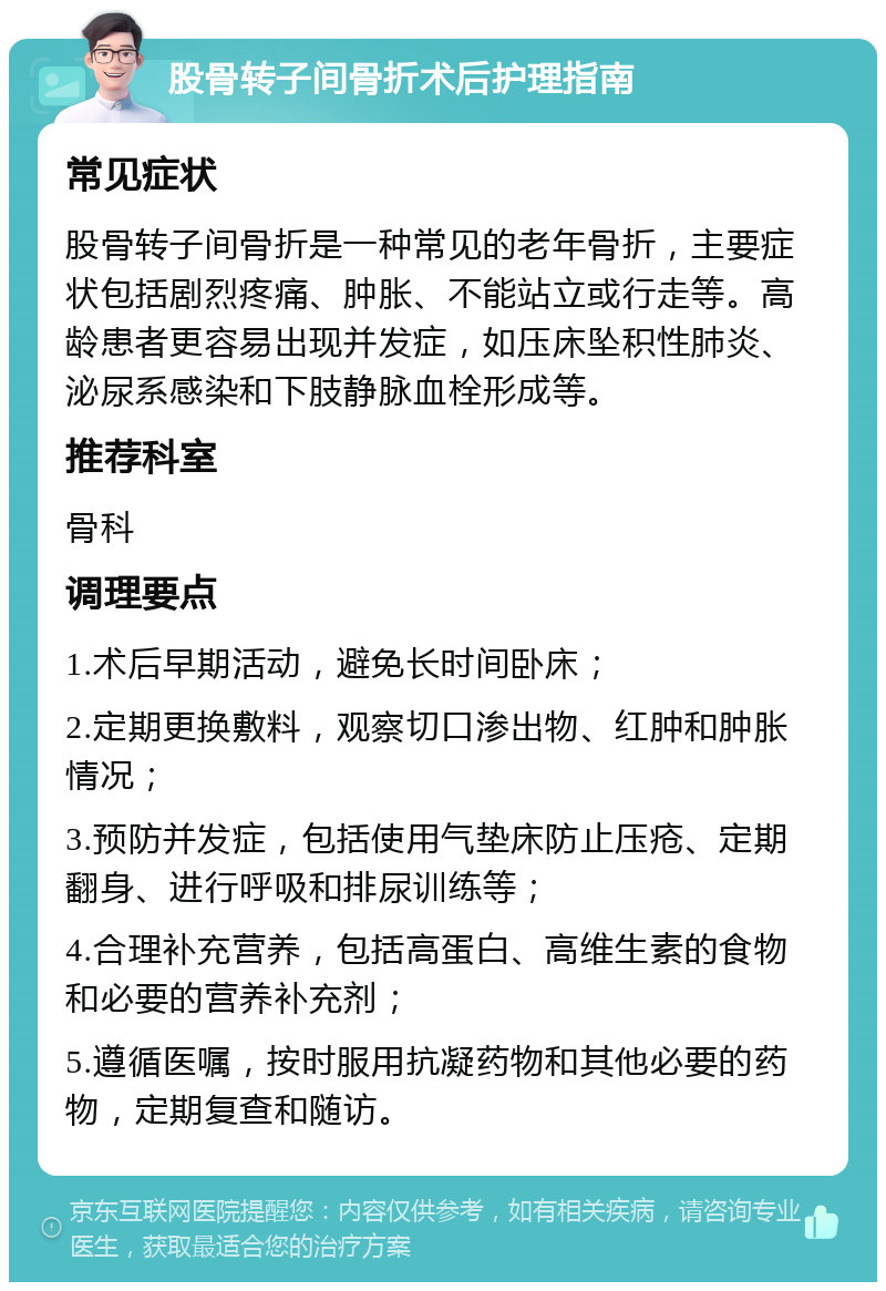 股骨转子间骨折术后护理指南 常见症状 股骨转子间骨折是一种常见的老年骨折，主要症状包括剧烈疼痛、肿胀、不能站立或行走等。高龄患者更容易出现并发症，如压床坠积性肺炎、泌尿系感染和下肢静脉血栓形成等。 推荐科室 骨科 调理要点 1.术后早期活动，避免长时间卧床； 2.定期更换敷料，观察切口渗出物、红肿和肿胀情况； 3.预防并发症，包括使用气垫床防止压疮、定期翻身、进行呼吸和排尿训练等； 4.合理补充营养，包括高蛋白、高维生素的食物和必要的营养补充剂； 5.遵循医嘱，按时服用抗凝药物和其他必要的药物，定期复查和随访。