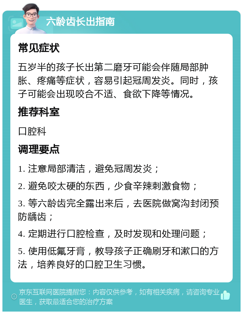 六龄齿长出指南 常见症状 五岁半的孩子长出第二磨牙可能会伴随局部肿胀、疼痛等症状，容易引起冠周发炎。同时，孩子可能会出现咬合不适、食欲下降等情况。 推荐科室 口腔科 调理要点 1. 注意局部清洁，避免冠周发炎； 2. 避免咬太硬的东西，少食辛辣刺激食物； 3. 等六龄齿完全露出来后，去医院做窝沟封闭预防龋齿； 4. 定期进行口腔检查，及时发现和处理问题； 5. 使用低氟牙膏，教导孩子正确刷牙和漱口的方法，培养良好的口腔卫生习惯。