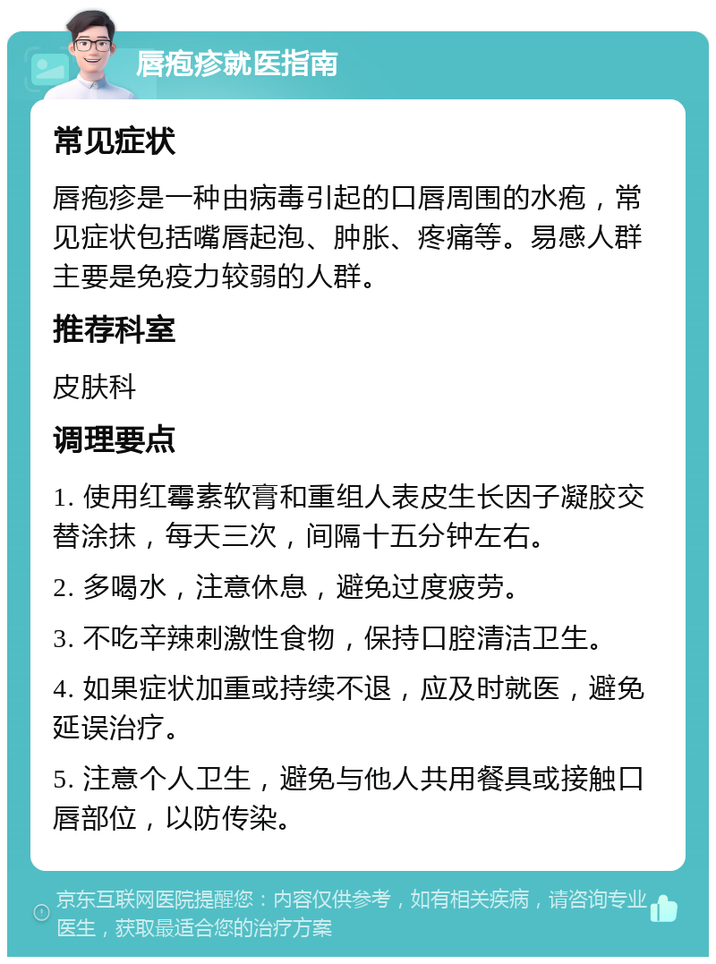 唇疱疹就医指南 常见症状 唇疱疹是一种由病毒引起的口唇周围的水疱，常见症状包括嘴唇起泡、肿胀、疼痛等。易感人群主要是免疫力较弱的人群。 推荐科室 皮肤科 调理要点 1. 使用红霉素软膏和重组人表皮生长因子凝胶交替涂抹，每天三次，间隔十五分钟左右。 2. 多喝水，注意休息，避免过度疲劳。 3. 不吃辛辣刺激性食物，保持口腔清洁卫生。 4. 如果症状加重或持续不退，应及时就医，避免延误治疗。 5. 注意个人卫生，避免与他人共用餐具或接触口唇部位，以防传染。