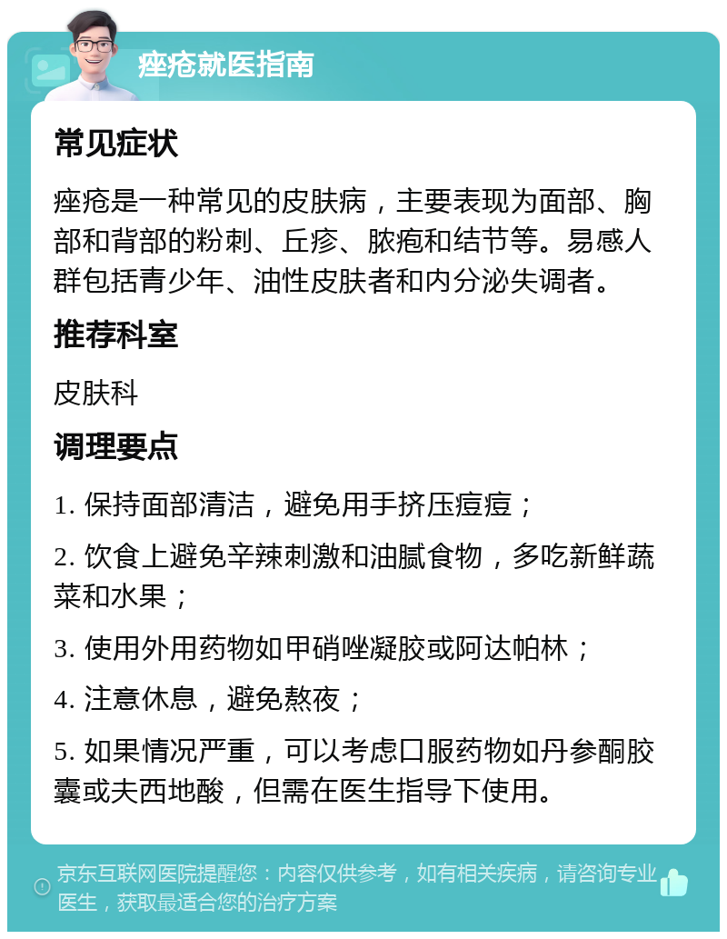 痤疮就医指南 常见症状 痤疮是一种常见的皮肤病，主要表现为面部、胸部和背部的粉刺、丘疹、脓疱和结节等。易感人群包括青少年、油性皮肤者和内分泌失调者。 推荐科室 皮肤科 调理要点 1. 保持面部清洁，避免用手挤压痘痘； 2. 饮食上避免辛辣刺激和油腻食物，多吃新鲜蔬菜和水果； 3. 使用外用药物如甲硝唑凝胶或阿达帕林； 4. 注意休息，避免熬夜； 5. 如果情况严重，可以考虑口服药物如丹参酮胶囊或夫西地酸，但需在医生指导下使用。