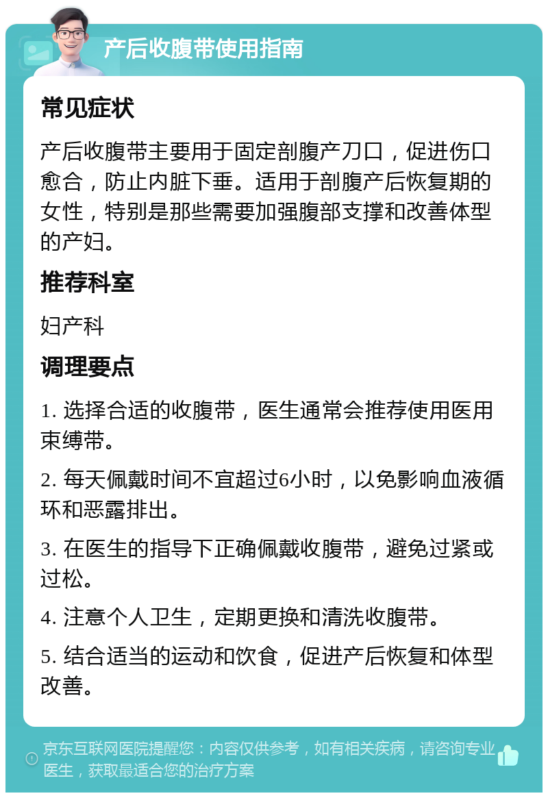 产后收腹带使用指南 常见症状 产后收腹带主要用于固定剖腹产刀口，促进伤口愈合，防止内脏下垂。适用于剖腹产后恢复期的女性，特别是那些需要加强腹部支撑和改善体型的产妇。 推荐科室 妇产科 调理要点 1. 选择合适的收腹带，医生通常会推荐使用医用束缚带。 2. 每天佩戴时间不宜超过6小时，以免影响血液循环和恶露排出。 3. 在医生的指导下正确佩戴收腹带，避免过紧或过松。 4. 注意个人卫生，定期更换和清洗收腹带。 5. 结合适当的运动和饮食，促进产后恢复和体型改善。