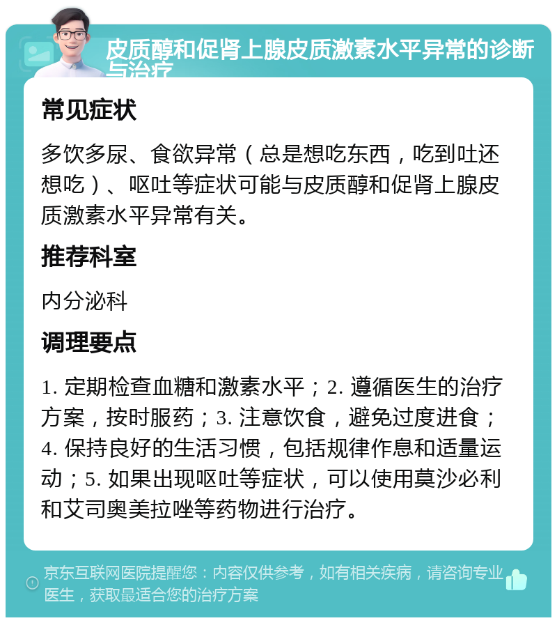 皮质醇和促肾上腺皮质激素水平异常的诊断与治疗 常见症状 多饮多尿、食欲异常（总是想吃东西，吃到吐还想吃）、呕吐等症状可能与皮质醇和促肾上腺皮质激素水平异常有关。 推荐科室 内分泌科 调理要点 1. 定期检查血糖和激素水平；2. 遵循医生的治疗方案，按时服药；3. 注意饮食，避免过度进食；4. 保持良好的生活习惯，包括规律作息和适量运动；5. 如果出现呕吐等症状，可以使用莫沙必利和艾司奥美拉唑等药物进行治疗。